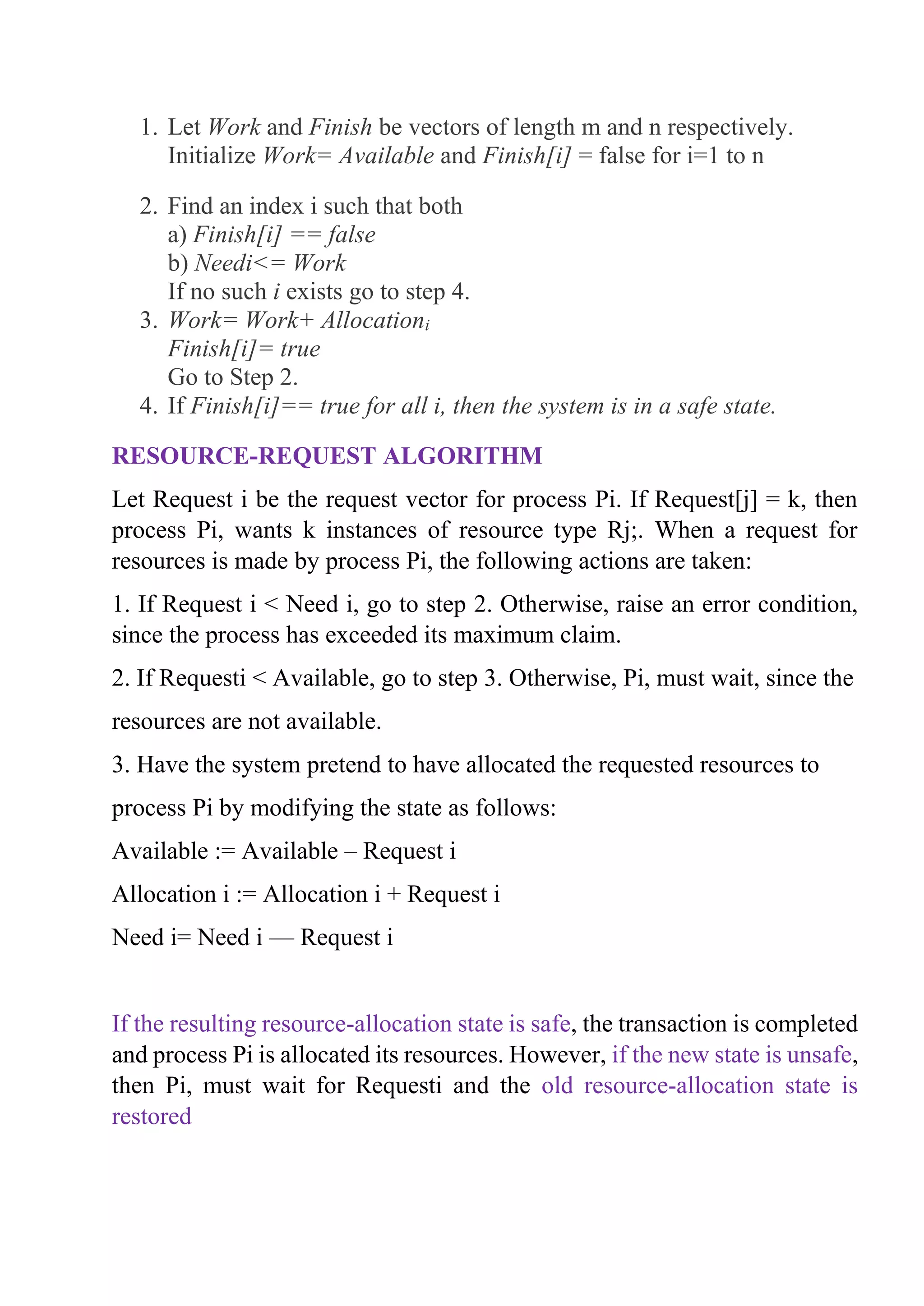1. Let Work and Finish be vectors of length m and n respectively.
Initialize Work= Available and Finish[i] = false for i=1 to n
2. Find an index i such that both
a) Finish[i] == false
b) Needi<= Work
If no such i exists go to step 4.
3. Work= Work+ Allocationi
Finish[i]= true
Go to Step 2.
4. If Finish[i]== true for all i, then the system is in a safe state.
RESOURCE-REQUEST ALGORITHM
Let Request i be the request vector for process Pi. If Request[j] = k, then
process Pi, wants k instances of resource type Rj;. When a request for
resources is made by process Pi, the following actions are taken:
1. If Request i < Need i, go to step 2. Otherwise, raise an error condition,
since the process has exceeded its maximum claim.
2. If Requesti < Available, go to step 3. Otherwise, Pi, must wait, since the
resources are not available.
3. Have the system pretend to have allocated the requested resources to
process Pi by modifying the state as follows:
Available := Available – Request i
Allocation i := Allocation i + Request i
Need i= Need i — Request i
If the resulting resource-allocation state is safe, the transaction is completed
and process Pi is allocated its resources. However, if the new state is unsafe,
then Pi, must wait for Requesti and the old resource-allocation state is
restored
 