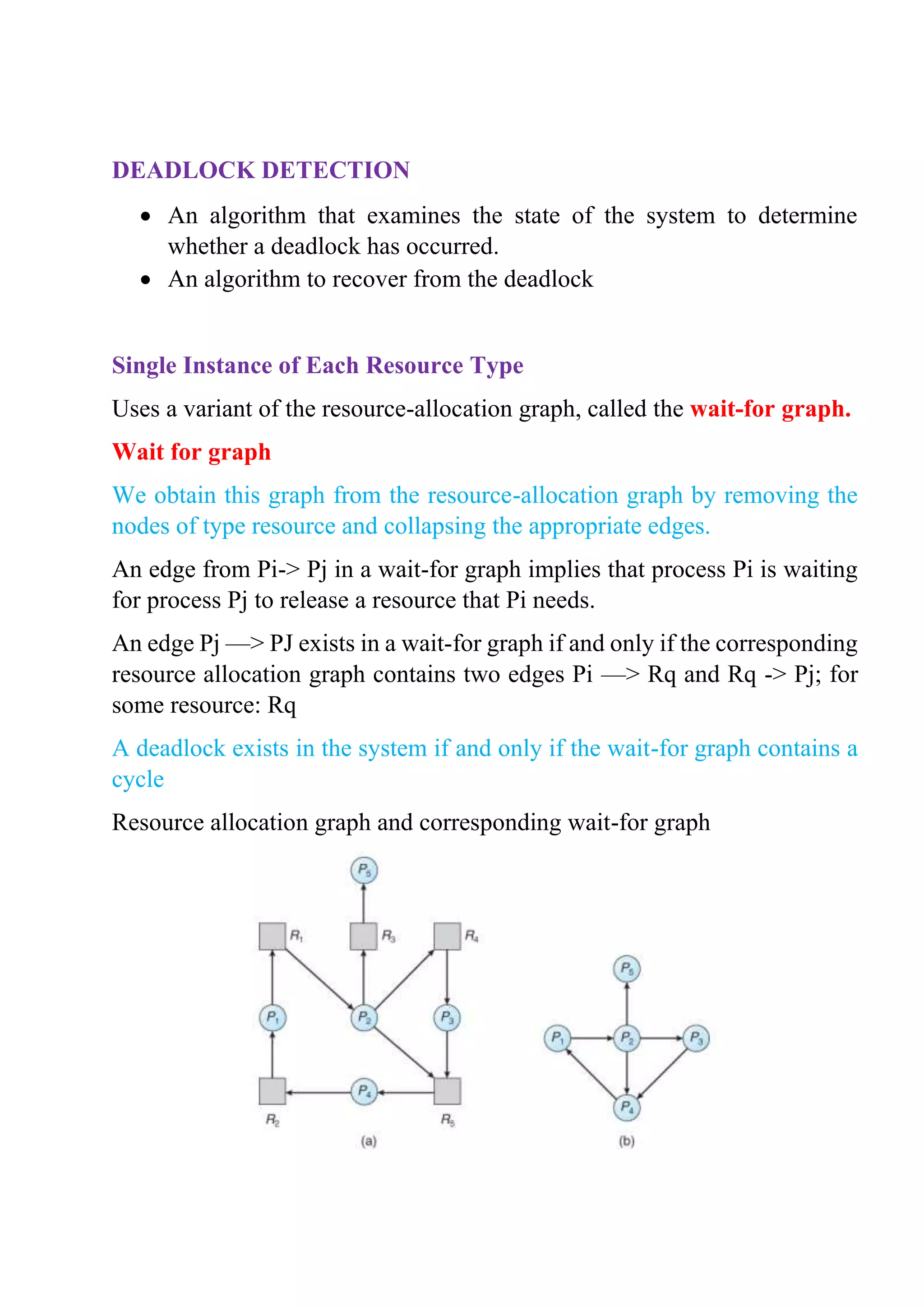 DEADLOCK DETECTION
• An algorithm that examines the state of the system to determine
whether a deadlock has occurred.
• An algorithm to recover from the deadlock
Single Instance of Each Resource Type
Uses a variant of the resource-allocation graph, called the wait-for graph.
Wait for graph
We obtain this graph from the resource-allocation graph by removing the
nodes of type resource and collapsing the appropriate edges.
An edge from Pi-> Pj in a wait-for graph implies that process Pi is waiting
for process Pj to release a resource that Pi needs.
An edge Pj —> PJ exists in a wait-for graph if and only if the corresponding
resource allocation graph contains two edges Pi —> Rq and Rq -> Pj; for
some resource: Rq
A deadlock exists in the system if and only if the wait-for graph contains a
cycle
Resource allocation graph and corresponding wait-for graph
 