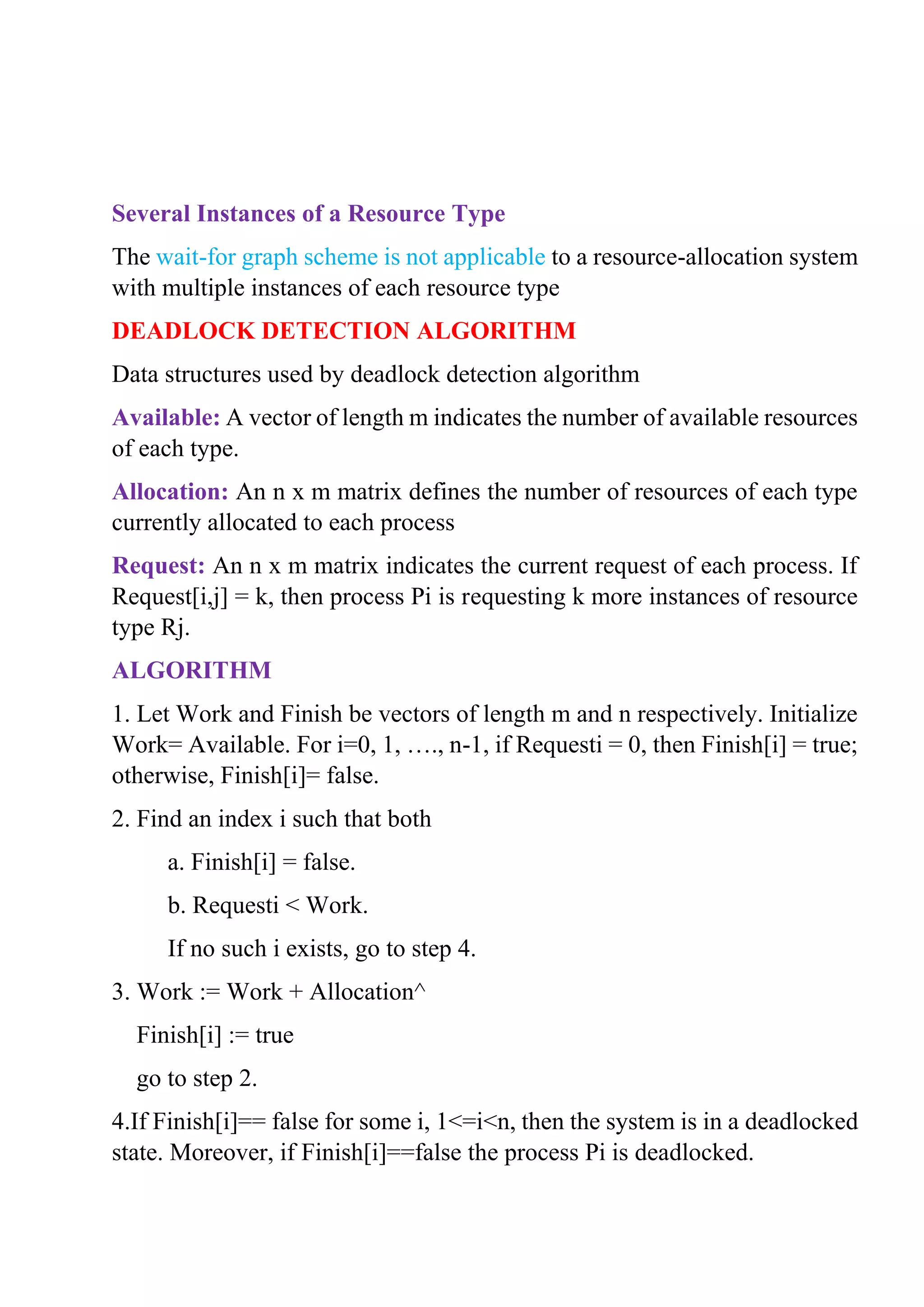 Several Instances of a Resource Type
The wait-for graph scheme is not applicable to a resource-allocation system
with multiple instances of each resource type
DEADLOCK DETECTION ALGORITHM
Data structures used by deadlock detection algorithm
Available: A vector of length m indicates the number of available resources
of each type.
Allocation: An n x m matrix defines the number of resources of each type
currently allocated to each process
Request: An n x m matrix indicates the current request of each process. If
Request[i,j] = k, then process Pi is requesting k more instances of resource
type Rj.
ALGORITHM
1. Let Work and Finish be vectors of length m and n respectively. Initialize
Work= Available. For i=0, 1, …., n-1, if Requesti = 0, then Finish[i] = true;
otherwise, Finish[i]= false.
2. Find an index i such that both
a. Finish[i] = false.
b. Requesti < Work.
If no such i exists, go to step 4.
3. Work := Work + Allocation^
Finish[i] := true
go to step 2.
4.If Finish[i]== false for some i, 1<=i<n, then the system is in a deadlocked
state. Moreover, if Finish[i]==false the process Pi is deadlocked.
 
