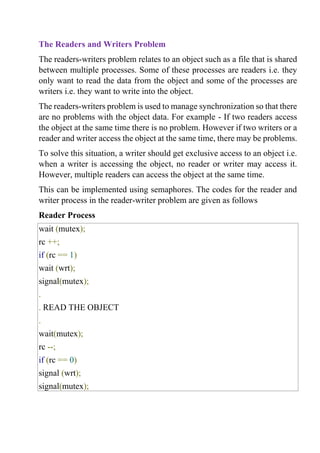 The Readers and Writers Problem
The readers-writers problem relates to an object such as a file that is shared
between multiple processes. Some of these processes are readers i.e. they
only want to read the data from the object and some of the processes are
writers i.e. they want to write into the object.
The readers-writers problem is used to manage synchronization so that there
are no problems with the object data. For example - If two readers access
the object at the same time there is no problem. However if two writers or a
reader and writer access the object at the same time, there may be problems.
To solve this situation, a writer should get exclusive access to an object i.e.
when a writer is accessing the object, no reader or writer may access it.
However, multiple readers can access the object at the same time.
This can be implemented using semaphores. The codes for the reader and
writer process in the reader-writer problem are given as follows
Reader Process
wait (mutex);
rc ++;
if (rc == 1)
wait (wrt);
signal(mutex);
.
. READ THE OBJECT
.
wait(mutex);
rc --;
if (rc == 0)
signal (wrt);
signal(mutex);
 