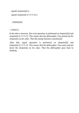 signal( chopstick[i] );
signal( chopstick[ (i+1) % 5] );
.
. THINKING
.
} while(1);
In the above structure, first wait operation is performed on chopstick[i] and
chopstick[ (i+1) % 5]. This means that the philosopher i has picked up the
chopsticks on his sides. Then the eating function is performed.
After that, signal operation is performed on chopstick[i] and
chopstick[ (i+1) % 5]. This means that the philosopher i has eaten and put
down the chopsticks on his sides. Then the philosopher goes back to
thinking.
 