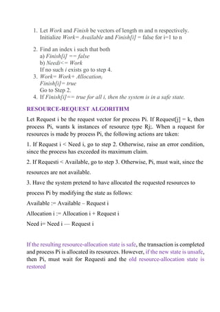 1. Let Work and Finish be vectors of length m and n respectively.
Initialize Work= Available and Finish[i] = false for i=1 to n
2. Find an index i such that both
a) Finish[i] == false
b) Needi<= Work
If no such i exists go to step 4.
3. Work= Work+ Allocationi
Finish[i]= true
Go to Step 2.
4. If Finish[i]== true for all i, then the system is in a safe state.
RESOURCE-REQUEST ALGORITHM
Let Request i be the request vector for process Pi. If Request[j] = k, then
process Pi, wants k instances of resource type Rj;. When a request for
resources is made by process Pi, the following actions are taken:
1. If Request i < Need i, go to step 2. Otherwise, raise an error condition,
since the process has exceeded its maximum claim.
2. If Requesti < Available, go to step 3. Otherwise, Pi, must wait, since the
resources are not available.
3. Have the system pretend to have allocated the requested resources to
process Pi by modifying the state as follows:
Available := Available – Request i
Allocation i := Allocation i + Request i
Need i= Need i — Request i
If the resulting resource-allocation state is safe, the transaction is completed
and process Pi is allocated its resources. However, if the new state is unsafe,
then Pi, must wait for Requesti and the old resource-allocation state is
restored
 