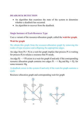 DEADLOCK DETECTION
• An algorithm that examines the state of the system to determine
whether a deadlock has occurred.
• An algorithm to recover from the deadlock
Single Instance of Each Resource Type
Uses a variant of the resource-allocation graph, called the wait-for graph.
Wait for graph
We obtain this graph from the resource-allocation graph by removing the
nodes of type resource and collapsing the appropriate edges.
An edge from Pi-> Pj in a wait-for graph implies that process Pi is waiting
for process Pj to release a resource that Pi needs.
An edge Pj —> PJ exists in a wait-for graph if and only if the corresponding
resource allocation graph contains two edges Pi —> Rq and Rq -> Pj; for
some resource: Rq
A deadlock exists in the system if and only if the wait-for graph contains a
cycle
Resource allocation graph and corresponding wait-for graph
 