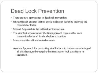 Dead Lock Prevention
●
●
●
●
●
There are two approaches to deadlock prevention.
One approach ensures that no cyclic waits can occur by ordering the
requests for locks.
Second Approach is the rollback of transaction.
The simplest scheme under the first approach requires that each
transaction locks all its data before execution.
Moreover,either all are locked or none.
●
Another Approach for preventing deadlocks is to impose an ordering of
all data items,and to require that transaction lock data items in
sequence.
 