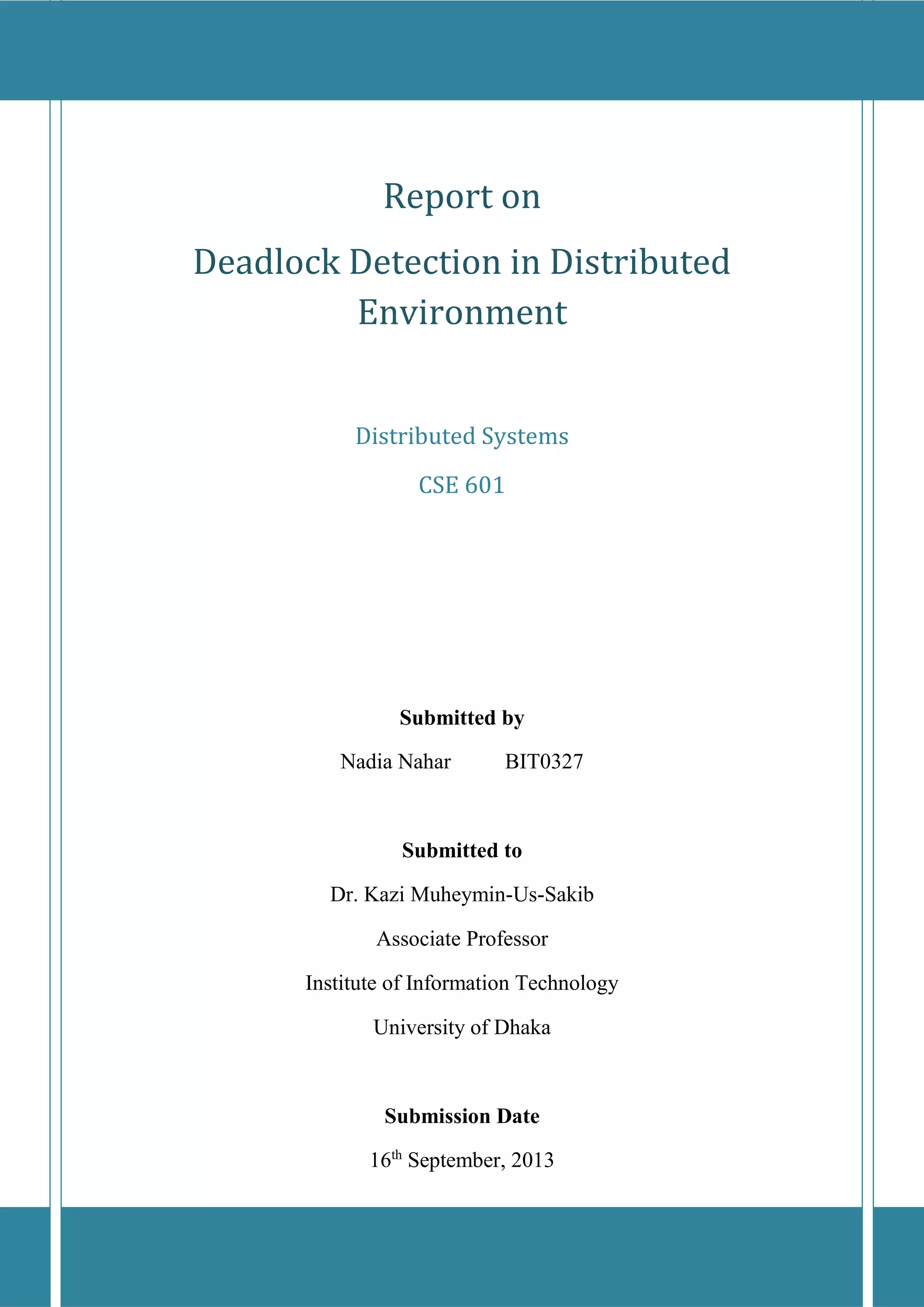 Report on 
Deadlock Detection in Distributed 
Environment 
Distributed Systems 
CSE 601 
Submitted by 
Nadia Nahar BIT0327 
Submitted to 
Dr. Kazi Muheymin-Us-Sakib 
Associate Professor 
Institute of Information Technology 
University of Dhaka 
Submission Date 
16th September, 2013 
 