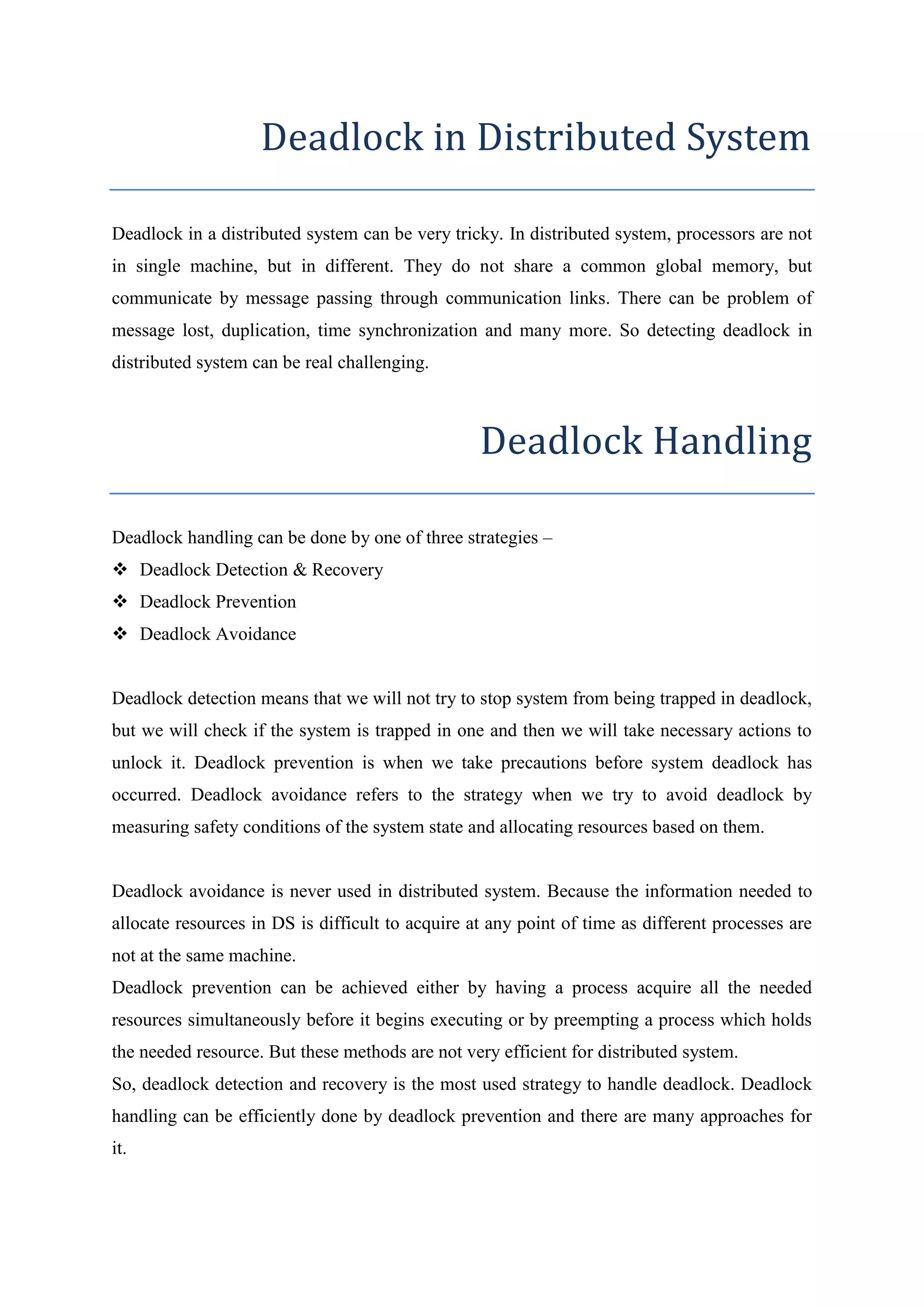 Deadlock in Distributed System 
Deadlock in a distributed system can be very tricky. In distributed system, processors are not 
in single machine, but in different. They do not share a common global memory, but 
communicate by message passing through communication links. There can be problem of 
message lost, duplication, time synchronization and many more. So detecting deadlock in 
distributed system can be real challenging. 
Deadlock Handling 
Deadlock handling can be done by one of three strategies – 
 Deadlock Detection & Recovery 
 Deadlock Prevention 
 Deadlock Avoidance 
Deadlock detection means that we will not try to stop system from being trapped in deadlock, 
but we will check if the system is trapped in one and then we will take necessary actions to 
unlock it. Deadlock prevention is when we take precautions before system deadlock has 
occurred. Deadlock avoidance refers to the strategy when we try to avoid deadlock by 
measuring safety conditions of the system state and allocating resources based on them. 
Deadlock avoidance is never used in distributed system. Because the information needed to 
allocate resources in DS is difficult to acquire at any point of time as different processes are 
not at the same machine. 
Deadlock prevention can be achieved either by having a process acquire all the needed 
resources simultaneously before it begins executing or by preempting a process which holds 
the needed resource. But these methods are not very efficient for distributed system. 
So, deadlock detection and recovery is the most used strategy to handle deadlock. Deadlock 
handling can be efficiently done by deadlock prevention and there are many approaches for 
it. 
 