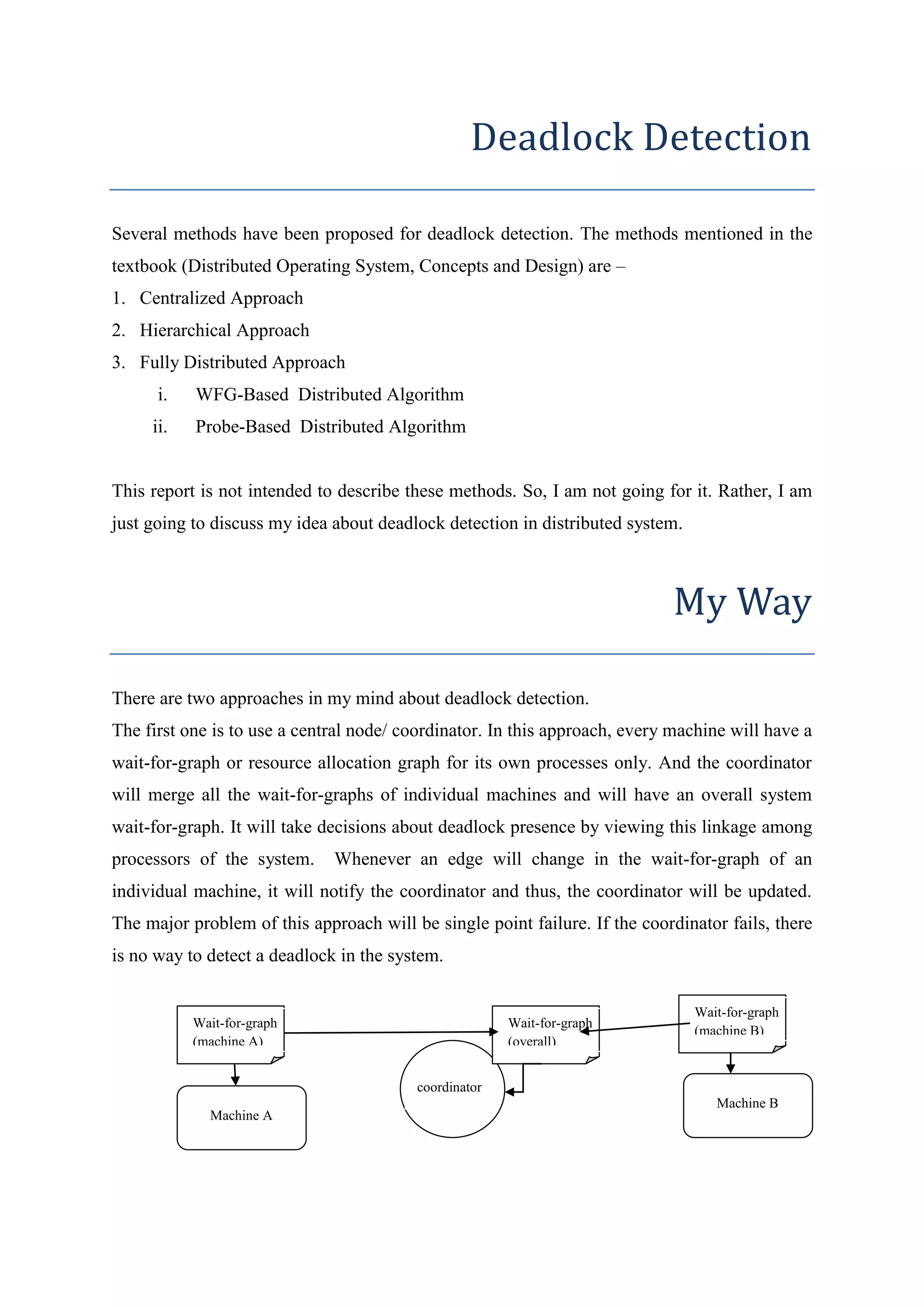 Deadlock Detection 
Several methods have been proposed for deadlock detection. The methods mentioned in the 
textbook (Distributed Operating System, Concepts and Design) are – 
1. Centralized Approach 
2. Hierarchical Approach 
3. Fully Distributed Approach 
i. WFG-Based Distributed Algorithm 
ii. Probe-Based Distributed Algorithm 
This report is not intended to describe these methods. So, I am not going for it. Rather, I am 
just going to discuss my idea about deadlock detection in distributed system. 
My Way 
There are two approaches in my mind about deadlock detection. 
The first one is to use a central node/ coordinator. In this approach, every machine will have a 
wait-for-graph or resource allocation graph for its own processes only. And the coordinator 
will merge all the wait-for-graphs of individual machines and will have an overall system 
wait-for-graph. It will take decisions about deadlock presence by viewing this linkage among 
processors of the system. Whenever an edge will change in the wait-for-graph of an 
individual machine, it will notify the coordinator and thus, the coordinator will be updated. 
The major problem of this approach will be single point failure. If the coordinator fails, there 
is no way to detect a deadlock in the system. 
coordinator 
Wait-for-graph 
(overall) 
Machine A 
Machine B 
Wait-for-graph 
(machine A) 
Wait-for-graph 
(machine B) 
 