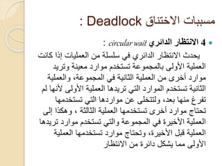 ‫االختناق‬ ‫مسببات‬
Deadlock
:

4
‫الدائري‬ ‫االنتظار‬
circular wait
:
‫إذ‬ ‫العمليات‬ ‫من‬ ‫سلسلة‬ ‫في‬ ‫الدائري‬ ‫االنتظار‬ ‫يحدث‬
‫كانت‬ ‫ا‬
‫وتري‬ ‫معينة‬ ‫موارد‬ ‫تستخدم‬ ‫بالمجموعة‬ ‫األولى‬ ‫العملية‬
‫د‬
‫والعملي‬ ،‫المجموعة‬ ‫في‬ ‫الثانية‬ ‫العملية‬ ‫من‬ ‫أخرى‬ ‫موارد‬
‫ة‬
‫األولى‬ ‫العملية‬ ‫تريدها‬ ‫التي‬ ‫الموارد‬ ‫تستخدم‬ ‫الثانية‬
‫لم‬ ‫ألنها‬
‫تستخدم‬ ‫التي‬ ‫مواردها‬ ‫عن‬ ‫ولتتخلى‬ ،‫بعد‬ ‫منها‬ ‫تفرغ‬
‫ها‬
‫العملية‬ ‫تستخدمها‬ ‫أخرى‬ ‫موارد‬ ‫تحتاج‬
‫الثالثة‬
‫وهكذا‬ ،
‫إلى‬
‫ت‬ ‫موارد‬ ‫تستخدم‬ ‫والتي‬ ‫المجموعة‬ ‫في‬ ‫األخيرة‬ ‫العملية‬
‫ريدها‬
‫العمل‬ ‫تستخدمها‬ ‫موارد‬ ‫وتحتاج‬ ،‫األخيرة‬ ‫قبل‬ ‫العملية‬
‫ية‬
‫االنتظار‬ ‫من‬ ‫دائرة‬ ‫يشكل‬ ‫مما‬ ‫األولى‬
 