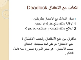 ‫االختناق‬ ‫مع‬ ‫التعامل‬
Deadlock
:

‫االختناق‬ ‫مع‬ ‫التعامل‬ ‫يمكن‬
‫بطريقتين‬
:
1
‫تجنبه‬ ‫أو‬ ‫حدوثه‬ ‫بمنع‬ ‫وذلك‬ ‫الوقاية‬
.
2
‫حدوثه‬ ‫بعد‬ ‫إصالحه‬ ‫و‬ ‫بتجاهله‬ ‫وذلك‬ ‫العالج‬
‫مالفرق‬
‫وتجنب‬ ‫االختناق‬ ‫منع‬ ‫بين‬
‫االختناق‬
‫؟‬
‫االختناق‬ ‫منع‬
:
‫مسببات‬ ‫احد‬ ‫نفي‬ ‫هو‬
‫االختناق‬
.
‫تجنب‬
‫االختناق‬
:
‫داخل‬ ‫امنه‬ ‫بصورة‬ ‫الموارد‬ ‫حجز‬ ‫هو‬
‫النظام‬
.
 