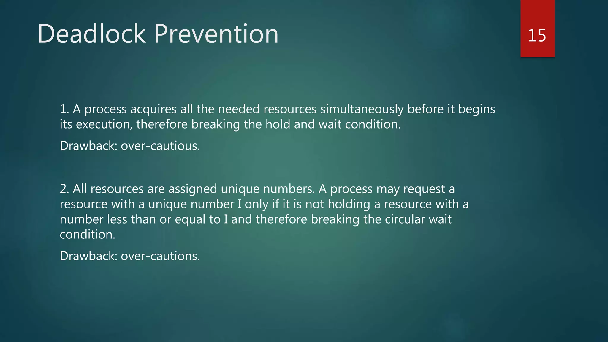 Deadlock Prevention
1. A process acquires all the needed resources simultaneously before it begins
its execution, therefore breaking the hold and wait condition.
Drawback: over-cautious.
2. All resources are assigned unique numbers. A process may request a
resource with a unique number I only if it is not holding a resource with a
number less than or equal to I and therefore breaking the circular wait
condition.
Drawback: over-cautions.
15
 
