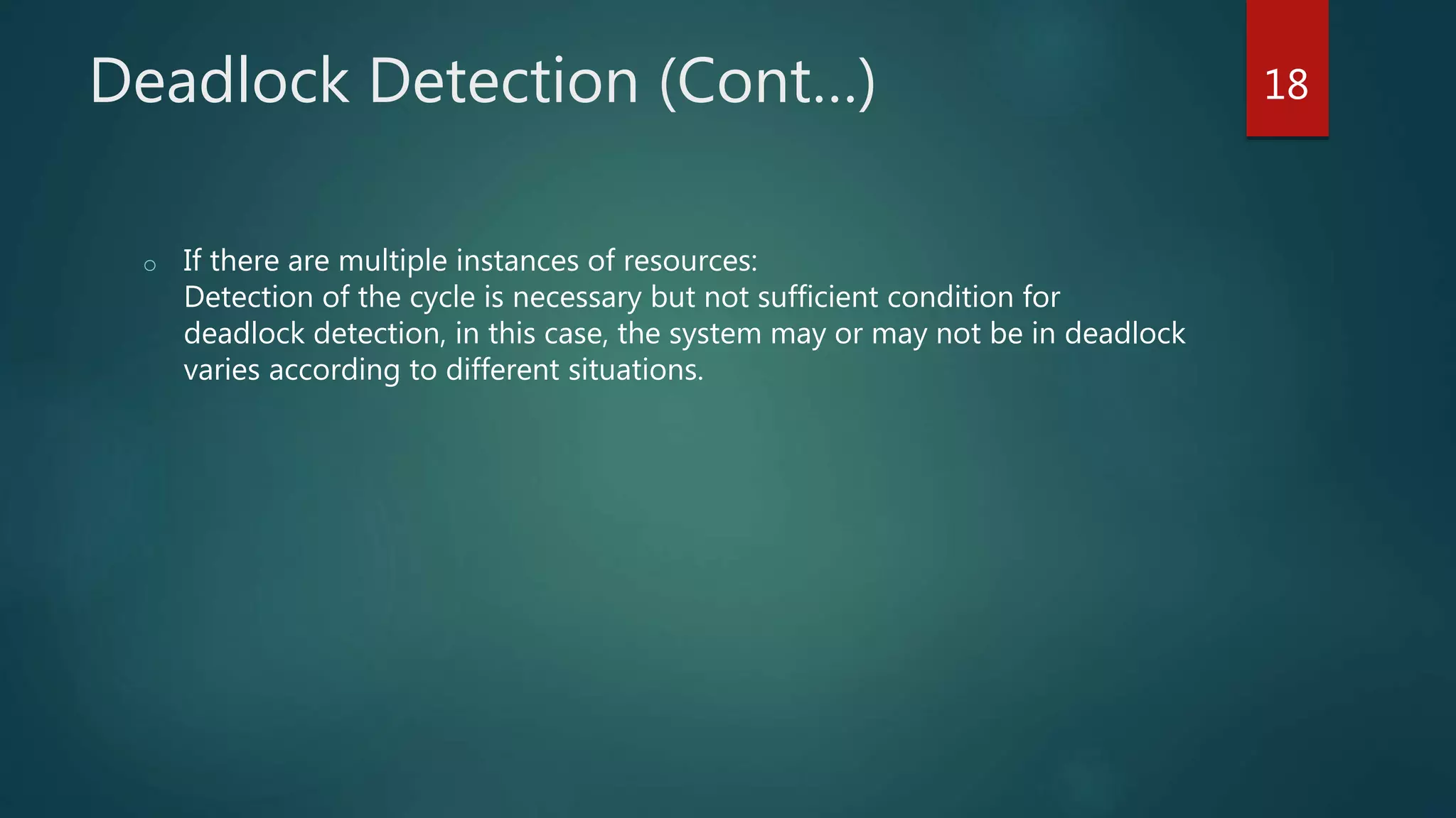 Deadlock Detection (Cont…)
o If there are multiple instances of resources:
Detection of the cycle is necessary but not sufficient condition for
deadlock detection, in this case, the system may or may not be in deadlock
varies according to different situations.
18
 