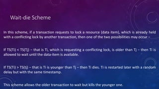 Wait-die Scheme
In this scheme, if a transaction requests to lock a resource (data item), which is already held
with a conflicting lock by another transaction, then one of the two possibilities may occur −
If TS(Ti) < TS(Tj) − that is Ti, which is requesting a conflicting lock, is older than Tj − then Ti is
allowed to wait until the data-item is available.
If TS(Ti) > TS(tj) − that is Ti is younger than Tj − then Ti dies. Ti is restarted later with a random
delay but with the same timestamp.
This scheme allows the older transaction to wait but kills the younger one.
 