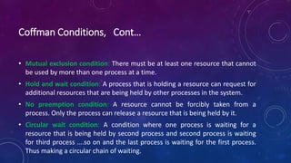 Coffman Conditions, Cont…
• Mutual exclusion condition: There must be at least one resource that cannot
be used by more than one process at a time.
• Hold and wait condition: A process that is holding a resource can request for
additional resources that are being held by other processes in the system.
• No preemption condition: A resource cannot be forcibly taken from a
process. Only the process can release a resource that is being held by it.
• Circular wait condition: A condition where one process is waiting for a
resource that is being held by second process and second process is waiting
for third process ….so on and the last process is waiting for the first process.
Thus making a circular chain of waiting.
 