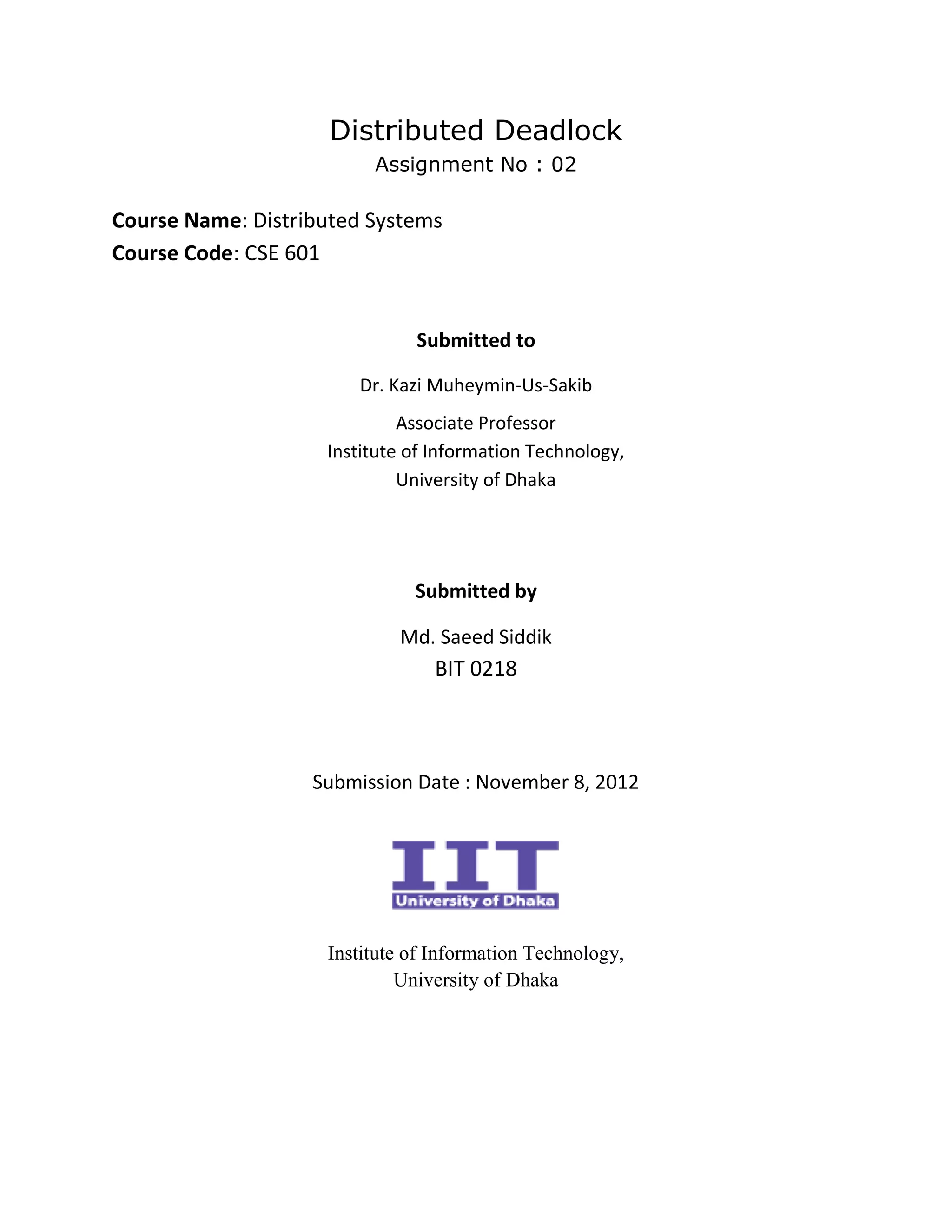 Distributed Deadlock
                         Assignment No : 02

Course Name: Distributed Systems
Course Code: CSE 601


                              Submitted to

                       Dr. Kazi Muheymin-Us-Sakib
                             Associate Professor
                    Institute of Information Technology,
                             University of Dhaka




                              Submitted by

                            Md. Saeed Siddik
                                 BIT 0218



                   Submission Date : November 8, 2012




                    Institute of Information Technology,
                             University of Dhaka
 