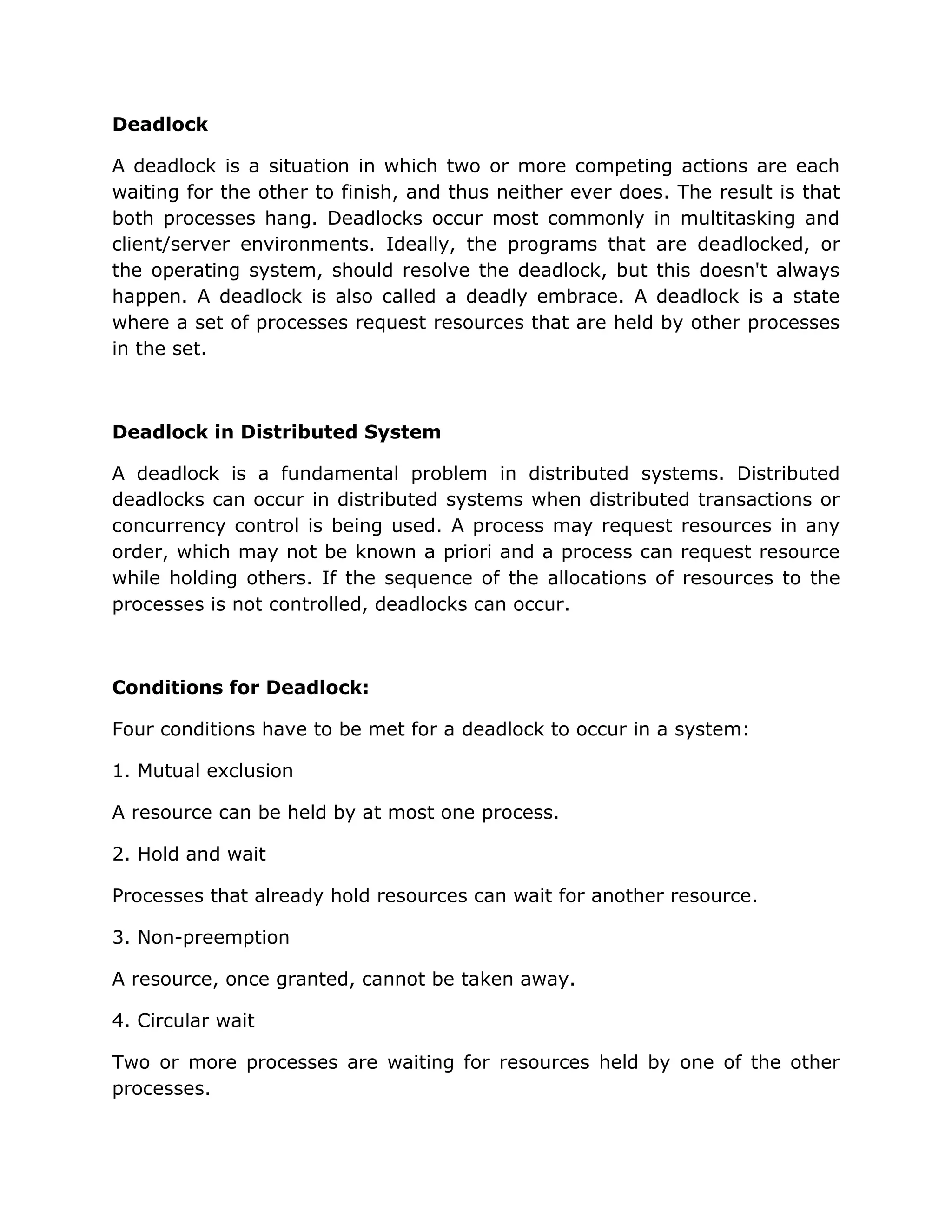 Deadlock

A deadlock is a situation in which two or more competing actions are each
waiting for the other to finish, and thus neither ever does. The result is that
both processes hang. Deadlocks occur most commonly in multitasking and
client/server environments. Ideally, the programs that are deadlocked, or
the operating system, should resolve the deadlock, but this doesn't always
happen. A deadlock is also called a deadly embrace. A deadlock is a state
where a set of processes request resources that are held by other processes
in the set.



Deadlock in Distributed System

A deadlock is a fundamental problem in distributed systems. Distributed
deadlocks can occur in distributed systems when distributed transactions or
concurrency control is being used. A process may request resources in any
order, which may not be known a priori and a process can request resource
while holding others. If the sequence of the allocations of resources to the
processes is not controlled, deadlocks can occur.



Conditions for Deadlock:

Four conditions have to be met for a deadlock to occur in a system:

1. Mutual exclusion

A resource can be held by at most one process.

2. Hold and wait

Processes that already hold resources can wait for another resource.

3. Non-preemption

A resource, once granted, cannot be taken away.

4. Circular wait

Two or more processes are waiting for resources held by one of the other
processes.
 