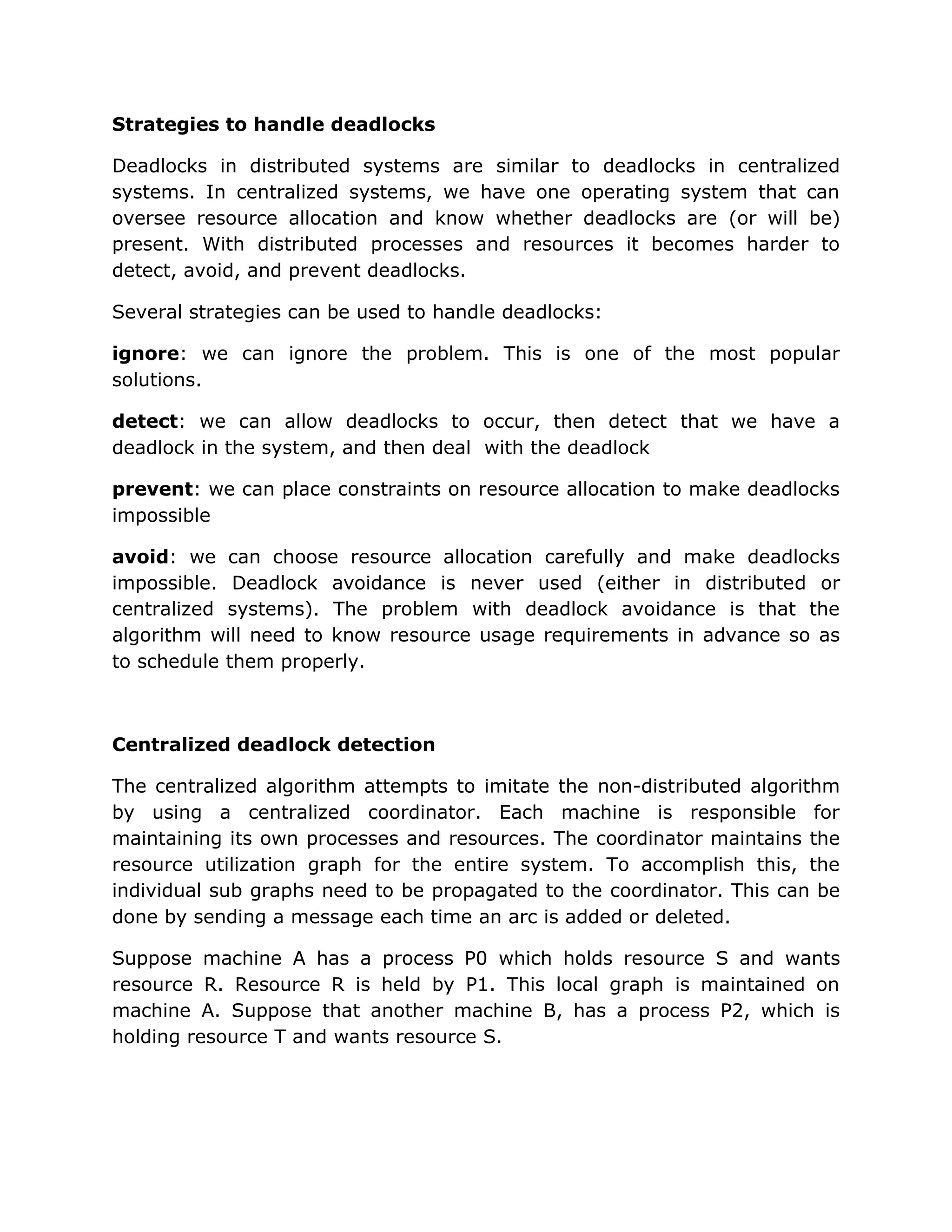Strategies to handle deadlocks

Deadlocks in distributed systems are similar to deadlocks in centralized
systems. In centralized systems, we have one operating system that can
oversee resource allocation and know whether deadlocks are (or will be)
present. With distributed processes and resources it becomes harder to
detect, avoid, and prevent deadlocks.

Several strategies can be used to handle deadlocks:

ignore: we can ignore the problem. This is one of the most popular
solutions.

detect: we can allow deadlocks to occur, then detect that we have a
deadlock in the system, and then deal with the deadlock

prevent: we can place constraints on resource allocation to make deadlocks
impossible

avoid: we can choose resource allocation carefully and make deadlocks
impossible. Deadlock avoidance is never used (either in distributed or
centralized systems). The problem with deadlock avoidance is that the
algorithm will need to know resource usage requirements in advance so as
to schedule them properly.



Centralized deadlock detection

The centralized algorithm attempts to imitate the non-distributed algorithm
by using a centralized coordinator. Each machine is responsible for
maintaining its own processes and resources. The coordinator maintains the
resource utilization graph for the entire system. To accomplish this, the
individual sub graphs need to be propagated to the coordinator. This can be
done by sending a message each time an arc is added or deleted.

Suppose machine A has a process P0 which holds resource S and wants
resource R. Resource R is held by P1. This local graph is maintained on
machine A. Suppose that another machine B, has a process P2, which is
holding resource T and wants resource S.
 