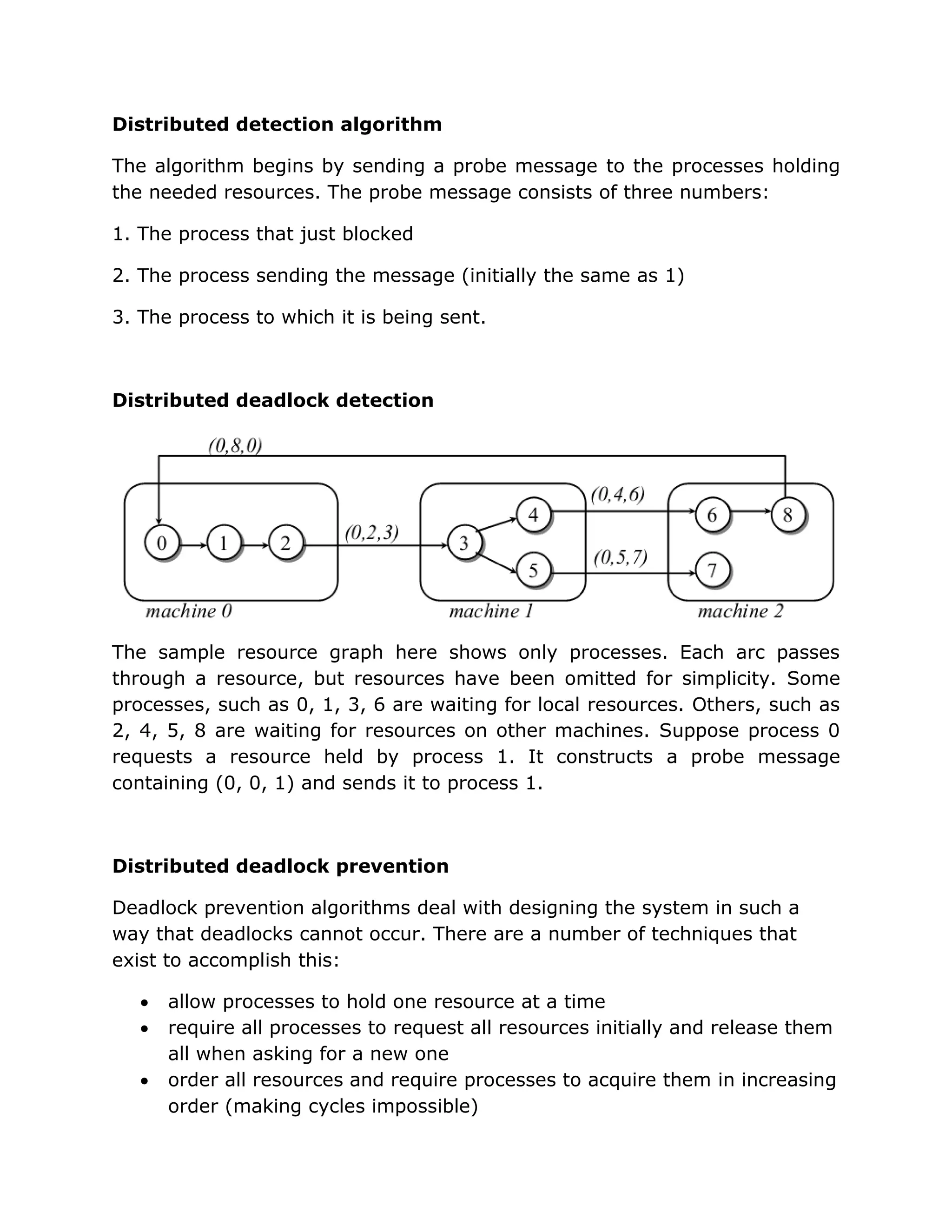 Distributed detection algorithm

The algorithm begins by sending a probe message to the processes holding
the needed resources. The probe message consists of three numbers:

1. The process that just blocked

2. The process sending the message (initially the same as 1)

3. The process to which it is being sent.



Distributed deadlock detection




The sample resource graph here shows only processes. Each arc passes
through a resource, but resources have been omitted for simplicity. Some
processes, such as 0, 1, 3, 6 are waiting for local resources. Others, such as
2, 4, 5, 8 are waiting for resources on other machines. Suppose process 0
requests a resource held by process 1. It constructs a probe message
containing (0, 0, 1) and sends it to process 1.



Distributed deadlock prevention

Deadlock prevention algorithms deal with designing the system in such a
way that deadlocks cannot occur. There are a number of techniques that
exist to accomplish this:

      allow processes to hold one resource at a time
      require all processes to request all resources initially and release them
       all when asking for a new one
      order all resources and require processes to acquire them in increasing
       order (making cycles impossible)
 
