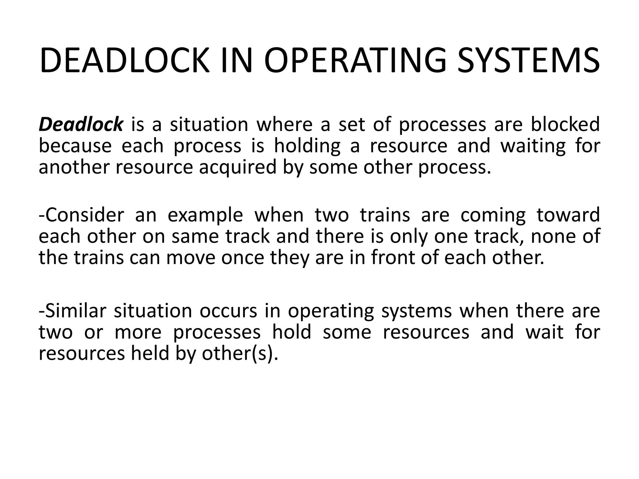 DEADLOCK IN OPERATING SYSTEMS
Deadlock is a situation where a set of processes are blocked
because each process is holding a resource and waiting for
another resource acquired by some other process.
-Consider an example when two trains are coming toward
each other on same track and there is only one track, none of
the trains can move once they are in front of each other.
-Similar situation occurs in operating systems when there are
two or more processes hold some resources and wait for
resources held by other(s).
 