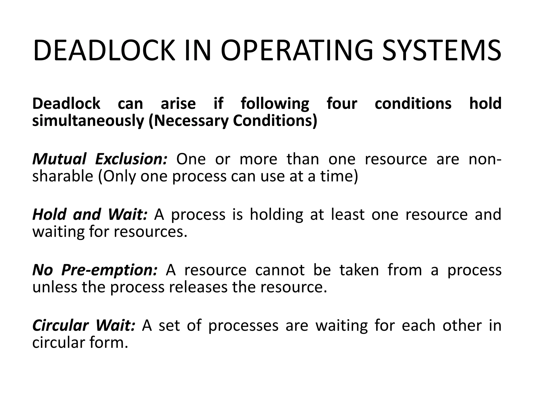 DEADLOCK IN OPERATING SYSTEMS
Deadlock can arise if following four conditions hold
simultaneously (Necessary Conditions)
Mutual Exclusion: One or more than one resource are non-
sharable (Only one process can use at a time)
Hold and Wait: A process is holding at least one resource and
waiting for resources.
No Pre-emption: A resource cannot be taken from a process
unless the process releases the resource.
Circular Wait: A set of processes are waiting for each other in
circular form.
 