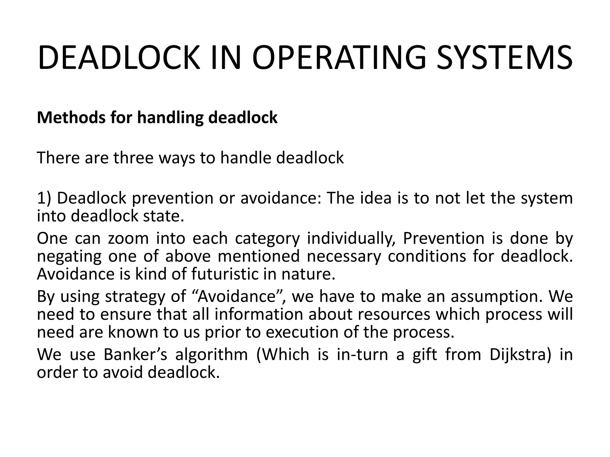 DEADLOCK IN OPERATING SYSTEMS
Methods for handling deadlock
There are three ways to handle deadlock
1) Deadlock prevention or avoidance: The idea is to not let the system
into deadlock state.
One can zoom into each category individually, Prevention is done by
negating one of above mentioned necessary conditions for deadlock.
Avoidance is kind of futuristic in nature.
By using strategy of “Avoidance”, we have to make an assumption. We
need to ensure that all information about resources which process will
need are known to us prior to execution of the process.
We use Banker’s algorithm (Which is in-turn a gift from Dijkstra) in
order to avoid deadlock.
 
