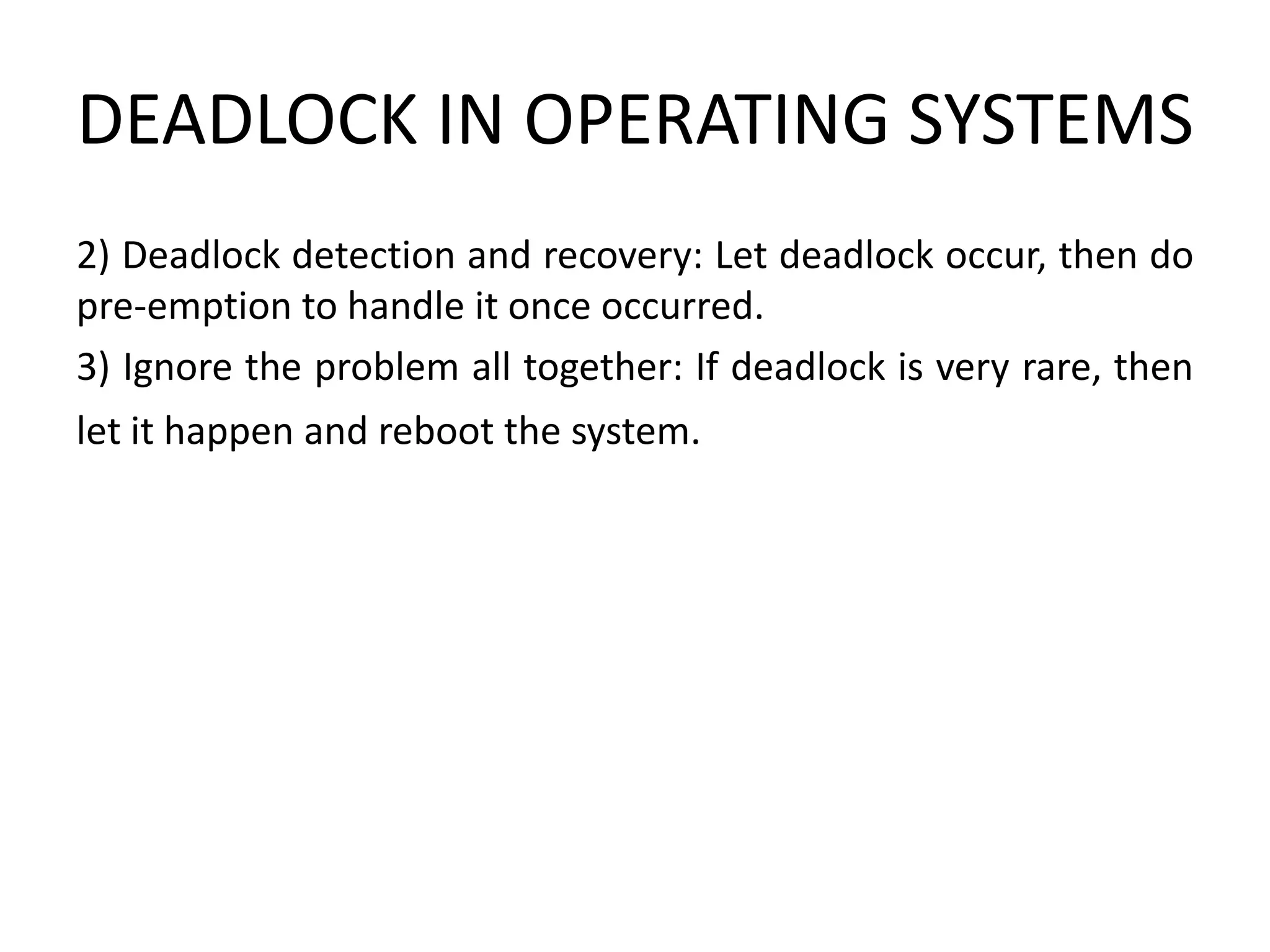 DEADLOCK IN OPERATING SYSTEMS
2) Deadlock detection and recovery: Let deadlock occur, then do
pre-emption to handle it once occurred.
3) Ignore the problem all together: If deadlock is very rare, then
let it happen and reboot the system.
 