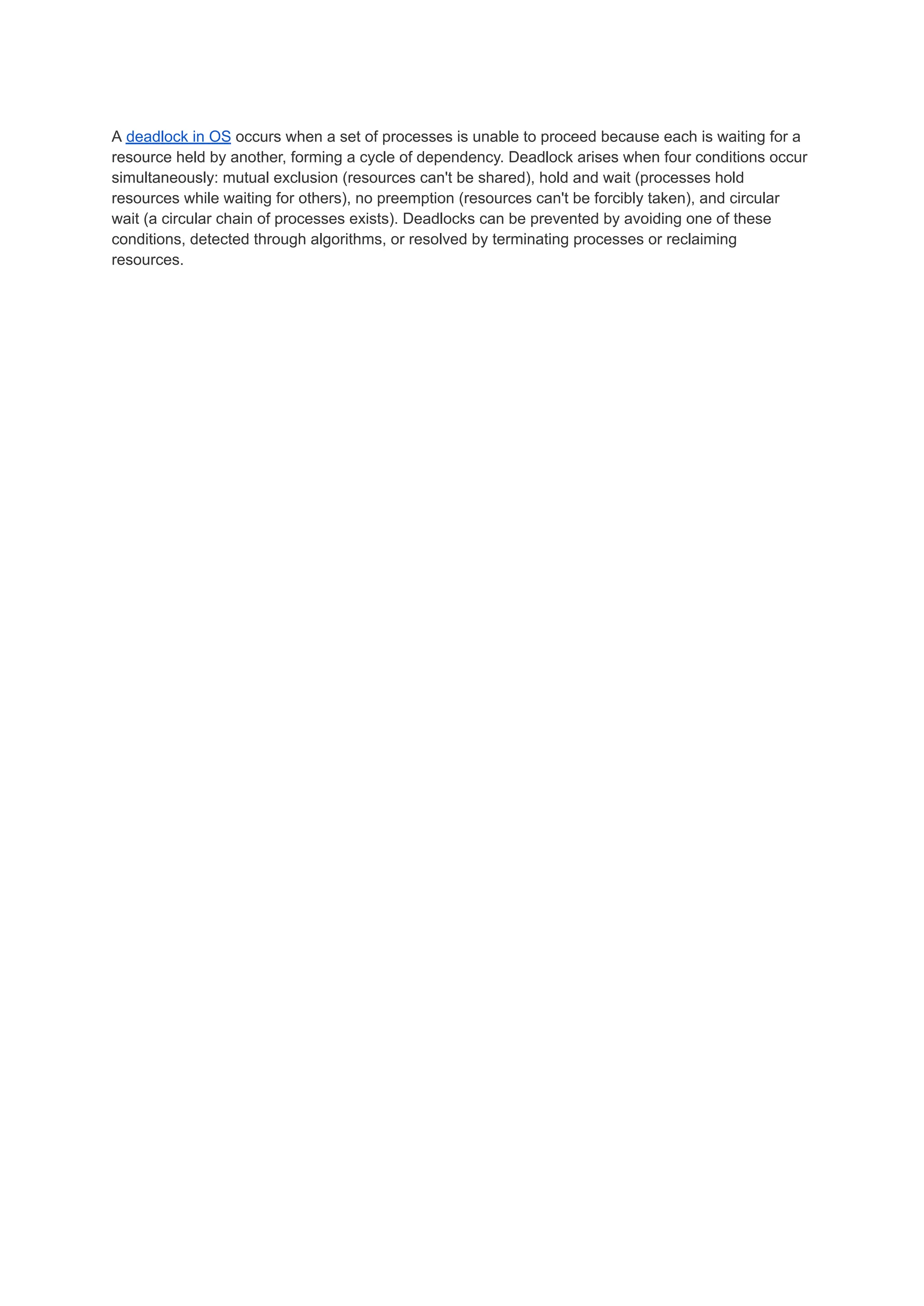 A deadlock in OS occurs when a set of processes is unable to proceed because each is waiting for a
resource held by another, forming a cycle of dependency. Deadlock arises when four conditions occur
simultaneously: mutual exclusion (resources can't be shared), hold and wait (processes hold
resources while waiting for others), no preemption (resources can't be forcibly taken), and circular
wait (a circular chain of processes exists). Deadlocks can be prevented by avoiding one of these
conditions, detected through algorithms, or resolved by terminating processes or reclaiming
resources.