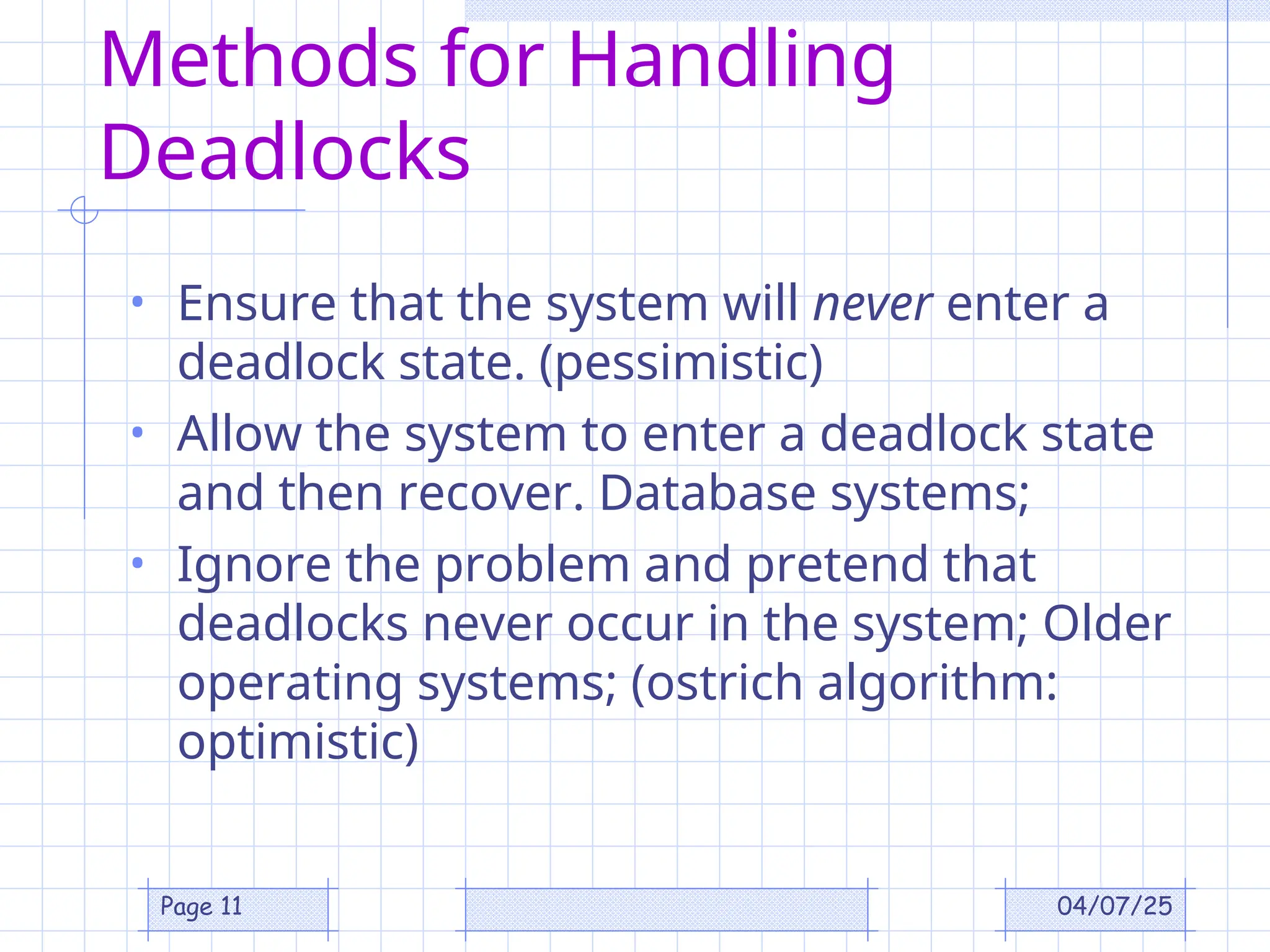 04/07/25
Page 11
Methods for Handling
Deadlocks
• Ensure that the system will never enter a
deadlock state. (pessimistic)
• Allow the system to enter a deadlock state
and then recover. Database systems;
• Ignore the problem and pretend that
deadlocks never occur in the system; Older
operating systems; (ostrich algorithm:
optimistic)
 