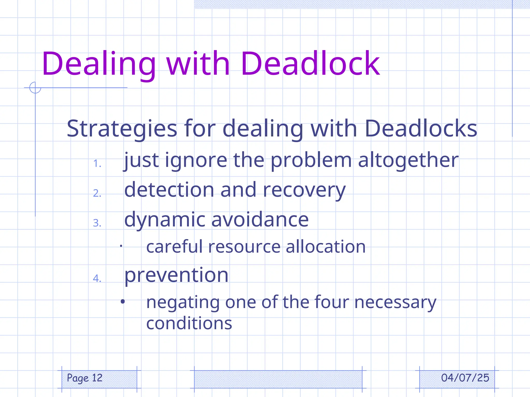 04/07/25
Page 12
Dealing with Deadlock
Strategies for dealing with Deadlocks
1. just ignore the problem altogether
2. detection and recovery
3. dynamic avoidance
• careful resource allocation
4. prevention
• negating one of the four necessary
conditions
 