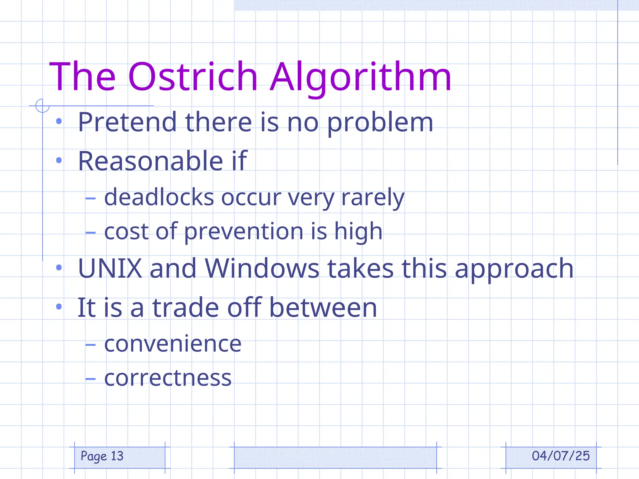 04/07/25
Page 13
The Ostrich Algorithm
• Pretend there is no problem
• Reasonable if
– deadlocks occur very rarely
– cost of prevention is high
• UNIX and Windows takes this approach
• It is a trade off between
– convenience
– correctness
 