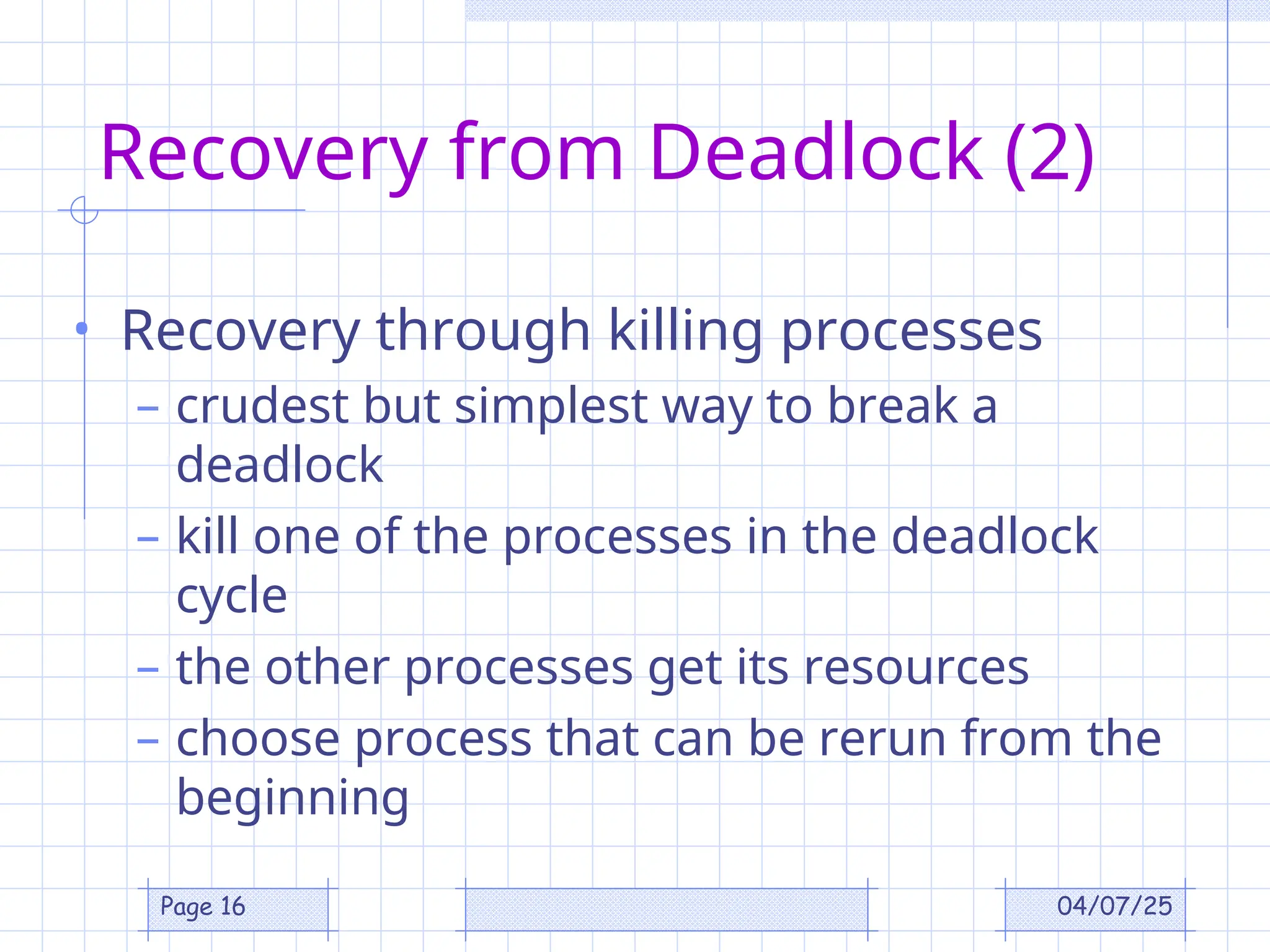 04/07/25
Page 16
Recovery from Deadlock (2)
• Recovery through killing processes
– crudest but simplest way to break a
deadlock
– kill one of the processes in the deadlock
cycle
– the other processes get its resources
– choose process that can be rerun from the
beginning
 