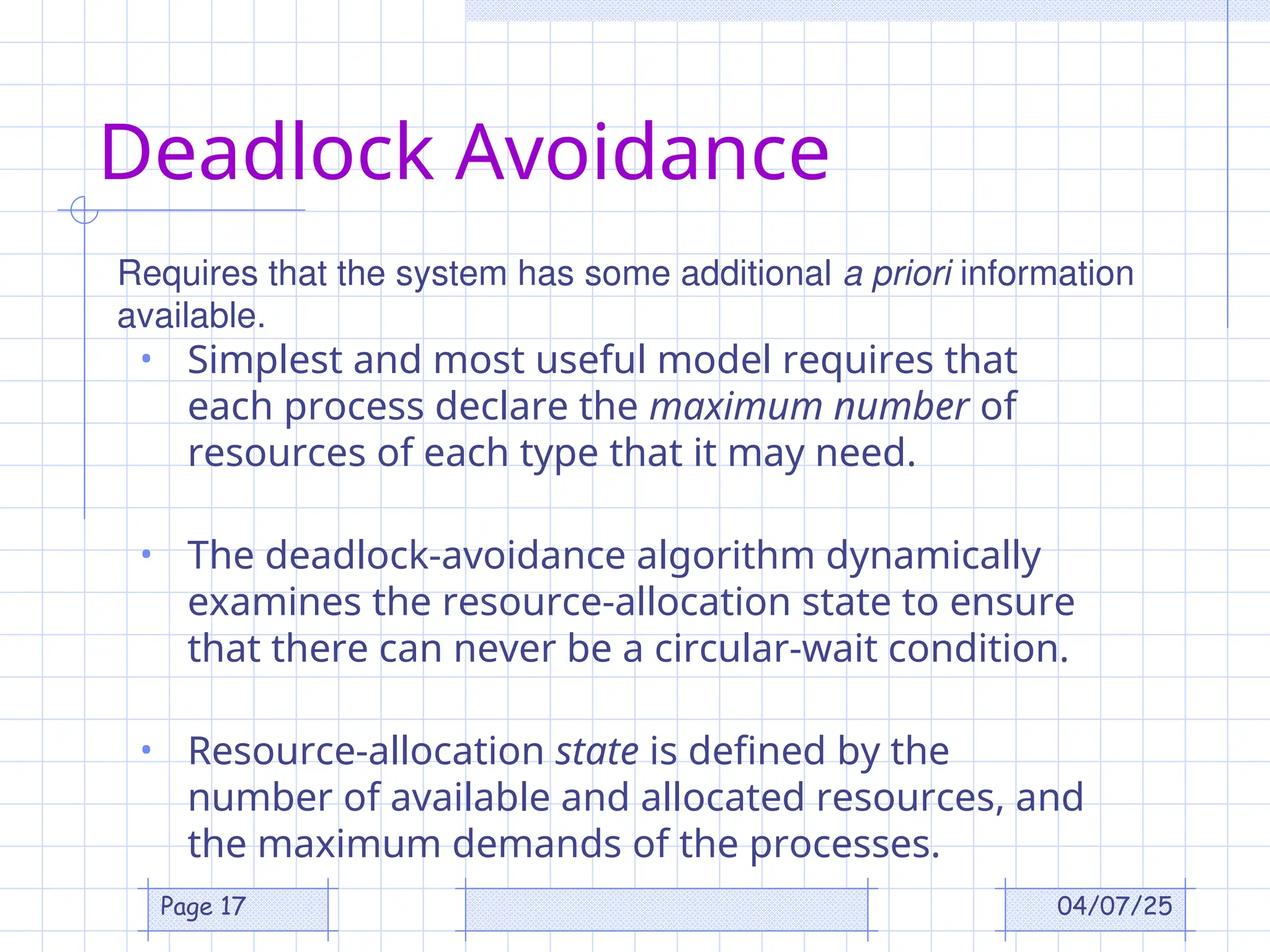 04/07/25
Page 17
Deadlock Avoidance
• Simplest and most useful model requires that
each process declare the maximum number of
resources of each type that it may need.
• The deadlock-avoidance algorithm dynamically
examines the resource-allocation state to ensure
that there can never be a circular-wait condition.
• Resource-allocation state is defined by the
number of available and allocated resources, and
the maximum demands of the processes.
Requires that the system has some additional a priori information
available.
 