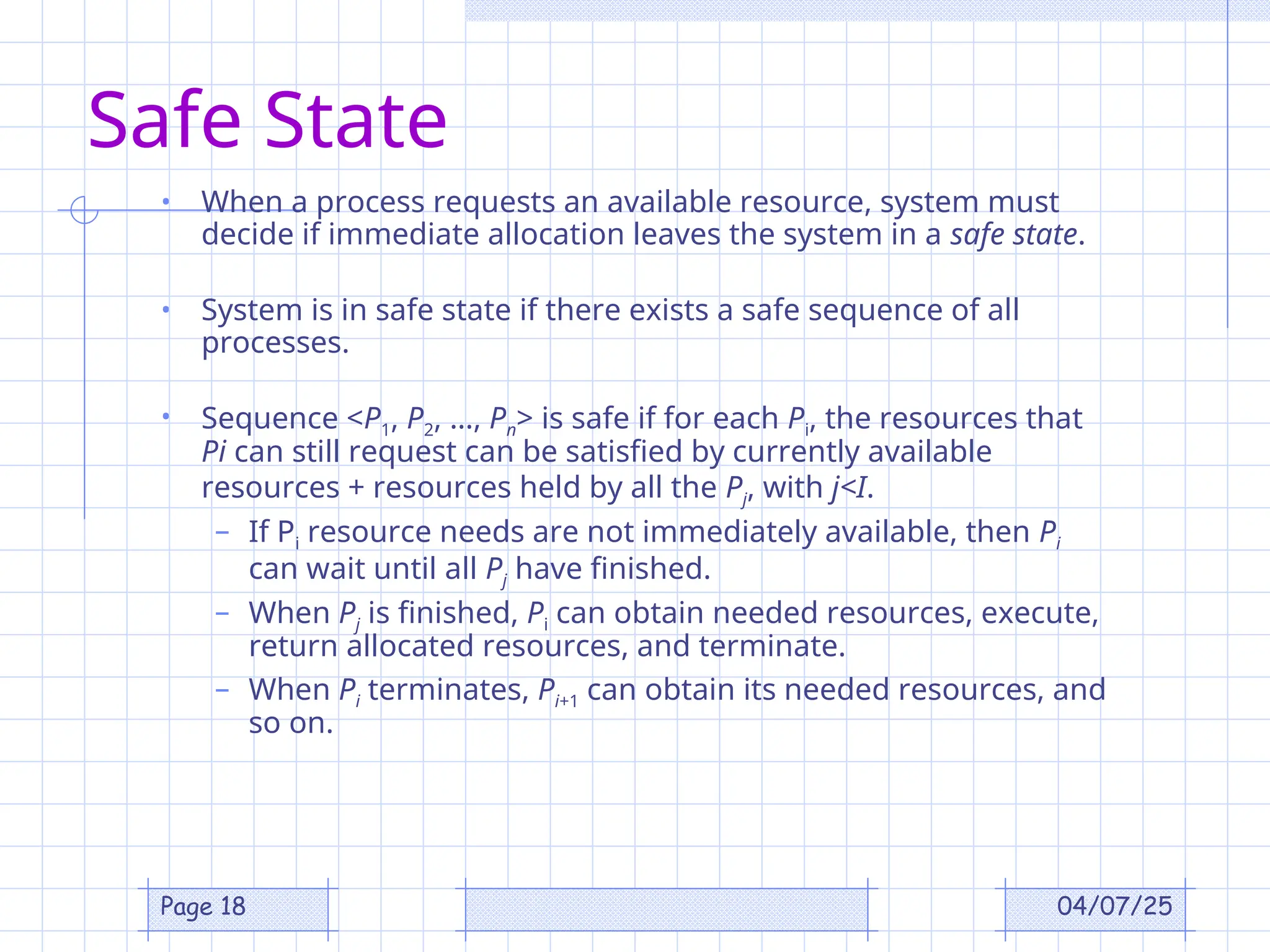 04/07/25
Page 18
Safe State
• When a process requests an available resource, system must
decide if immediate allocation leaves the system in a safe state.
• System is in safe state if there exists a safe sequence of all
processes.
• Sequence <P1, P2, …, Pn> is safe if for each Pi, the resources that
Pi can still request can be satisfied by currently available
resources + resources held by all the Pj, with j<I.
– If Pi resource needs are not immediately available, then Pi
can wait until all Pj have finished.
– When Pj is finished, Pi can obtain needed resources, execute,
return allocated resources, and terminate.
– When Pi terminates, Pi+1 can obtain its needed resources, and
so on.
 