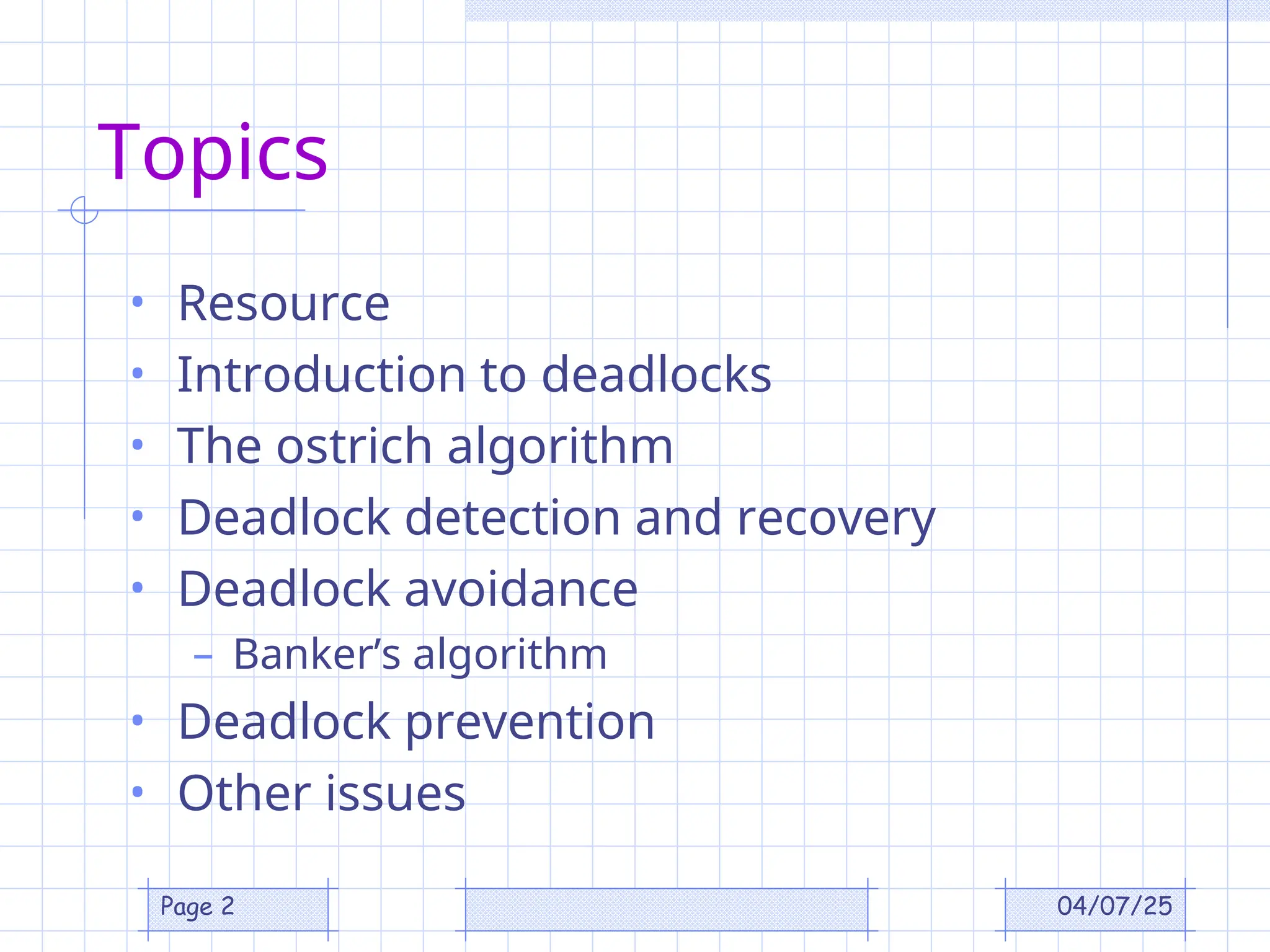 04/07/25
Page 2
Topics
• Resource
• Introduction to deadlocks
• The ostrich algorithm
• Deadlock detection and recovery
• Deadlock avoidance
– Banker’s algorithm
• Deadlock prevention
• Other issues
 