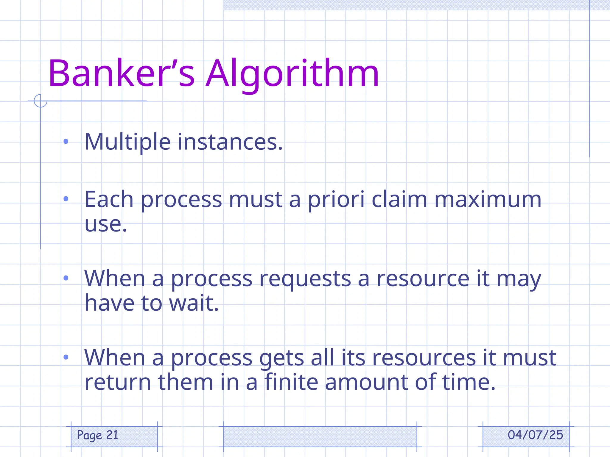 04/07/25
Page 21
Banker’s Algorithm
• Multiple instances.
• Each process must a priori claim maximum
use.
• When a process requests a resource it may
have to wait.
• When a process gets all its resources it must
return them in a finite amount of time.
 
