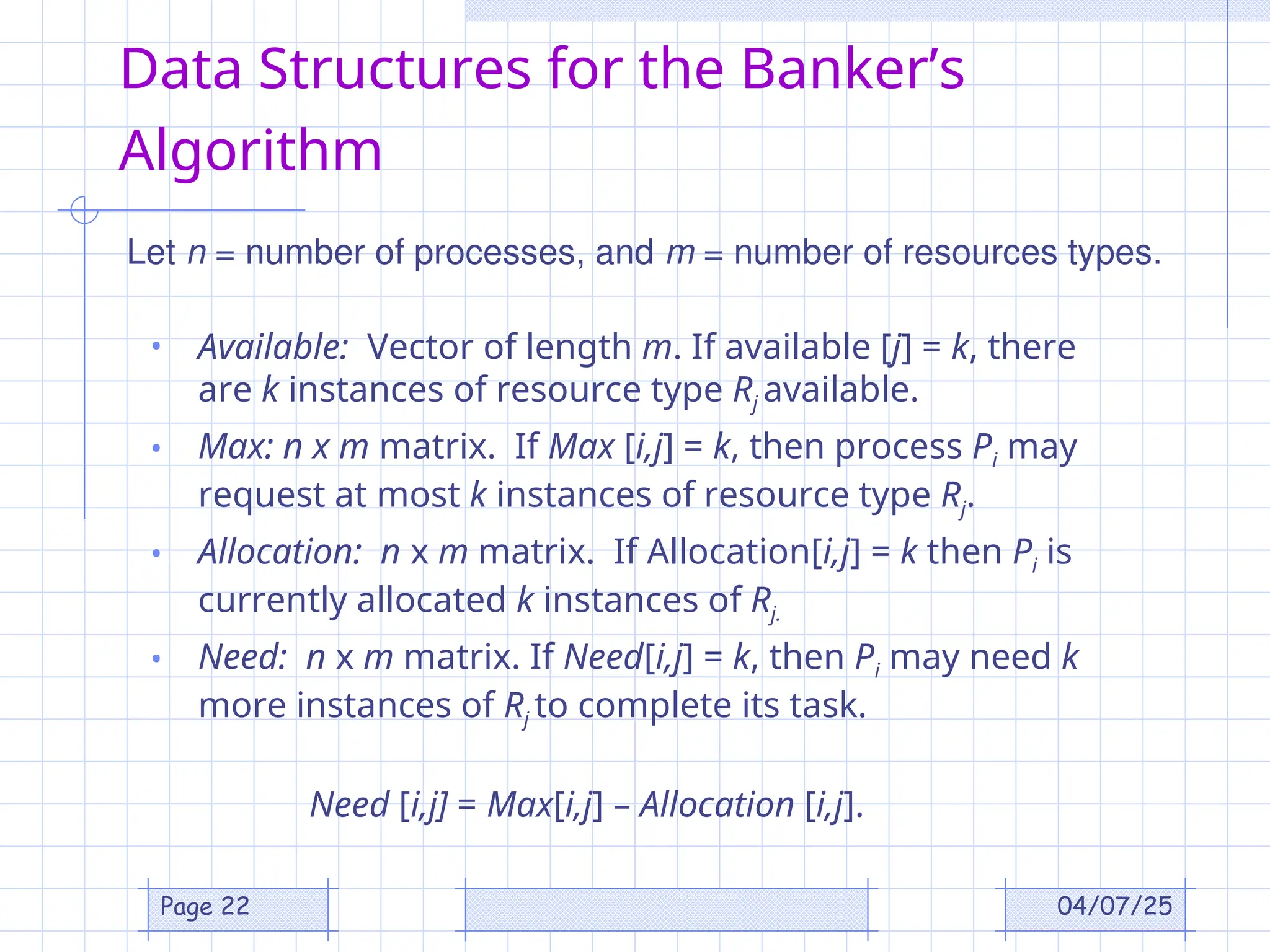 04/07/25
Page 22
Data Structures for the Banker’s
Algorithm
• Available: Vector of length m. If available [j] = k, there
are k instances of resource type Rj available.
• Max: n x m matrix. If Max [i,j] = k, then process Pi may
request at most k instances of resource type Rj.
• Allocation: n x m matrix. If Allocation[i,j] = k then Pi is
currently allocated k instances of Rj.
• Need: n x m matrix. If Need[i,j] = k, then Pi may need k
more instances of Rj to complete its task.
Need [i,j] = Max[i,j] – Allocation [i,j].
Let n = number of processes, and m = number of resources types.
 