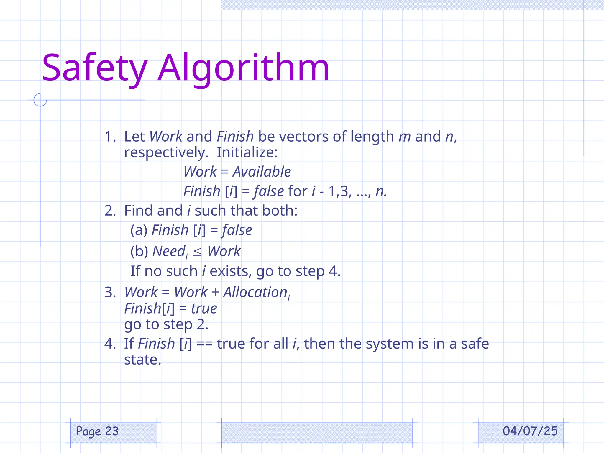 04/07/25
Page 23
Safety Algorithm
1. Let Work and Finish be vectors of length m and n,
respectively. Initialize:
Work = Available
Finish [i] = false for i - 1,3, …, n.
2. Find and i such that both:
(a) Finish [i] = false
(b) Needi  Work
If no such i exists, go to step 4.
3. Work = Work + Allocationi
Finish[i] = true
go to step 2.
4. If Finish [i] == true for all i, then the system is in a safe
state.
 