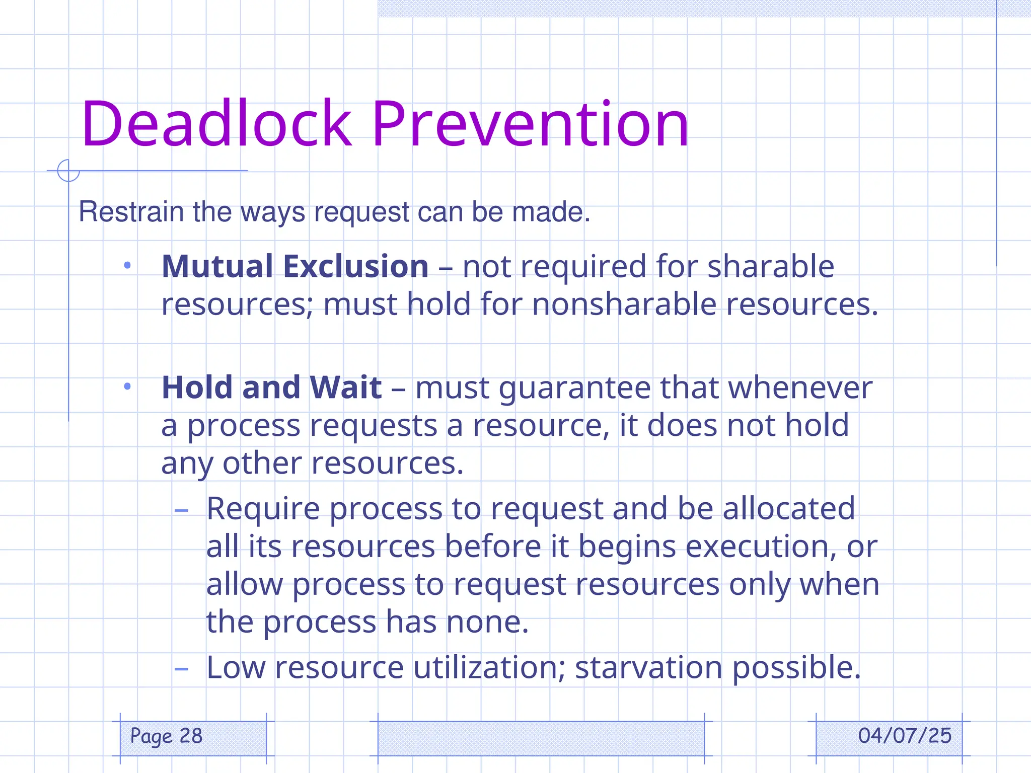 04/07/25
Page 28
Deadlock Prevention
• Mutual Exclusion – not required for sharable
resources; must hold for nonsharable resources.
• Hold and Wait – must guarantee that whenever
a process requests a resource, it does not hold
any other resources.
– Require process to request and be allocated
all its resources before it begins execution, or
allow process to request resources only when
the process has none.
– Low resource utilization; starvation possible.
Restrain the ways request can be made.
 