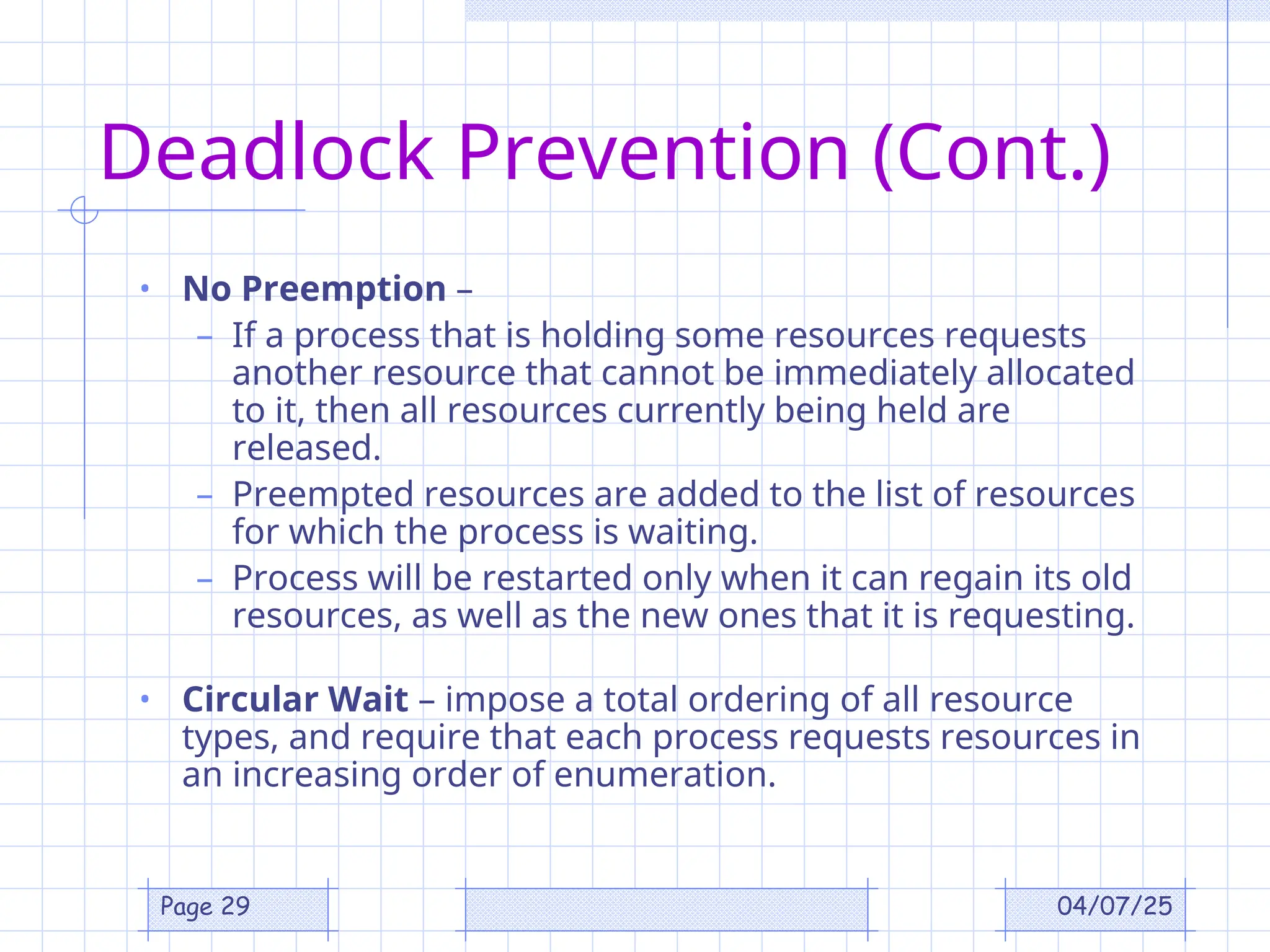 04/07/25
Page 29
Deadlock Prevention (Cont.)
• No Preemption –
– If a process that is holding some resources requests
another resource that cannot be immediately allocated
to it, then all resources currently being held are
released.
– Preempted resources are added to the list of resources
for which the process is waiting.
– Process will be restarted only when it can regain its old
resources, as well as the new ones that it is requesting.
• Circular Wait – impose a total ordering of all resource
types, and require that each process requests resources in
an increasing order of enumeration.
 