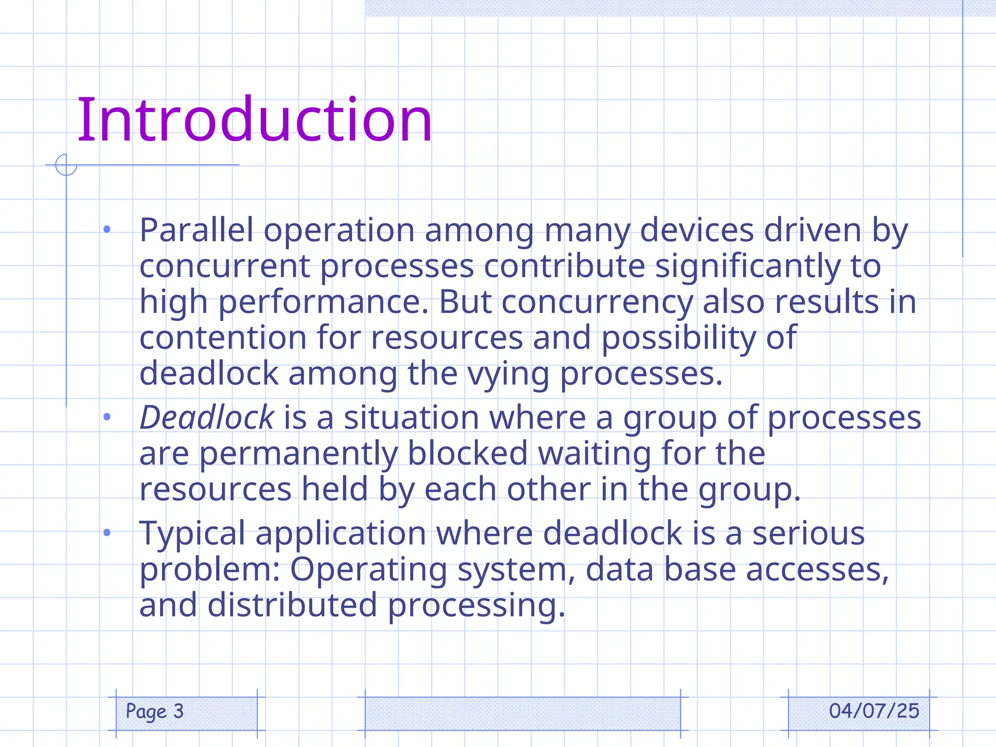 04/07/25
Page 3
Introduction
• Parallel operation among many devices driven by
concurrent processes contribute significantly to
high performance. But concurrency also results in
contention for resources and possibility of
deadlock among the vying processes.
• Deadlock is a situation where a group of processes
are permanently blocked waiting for the
resources held by each other in the group.
• Typical application where deadlock is a serious
problem: Operating system, data base accesses,
and distributed processing.
 