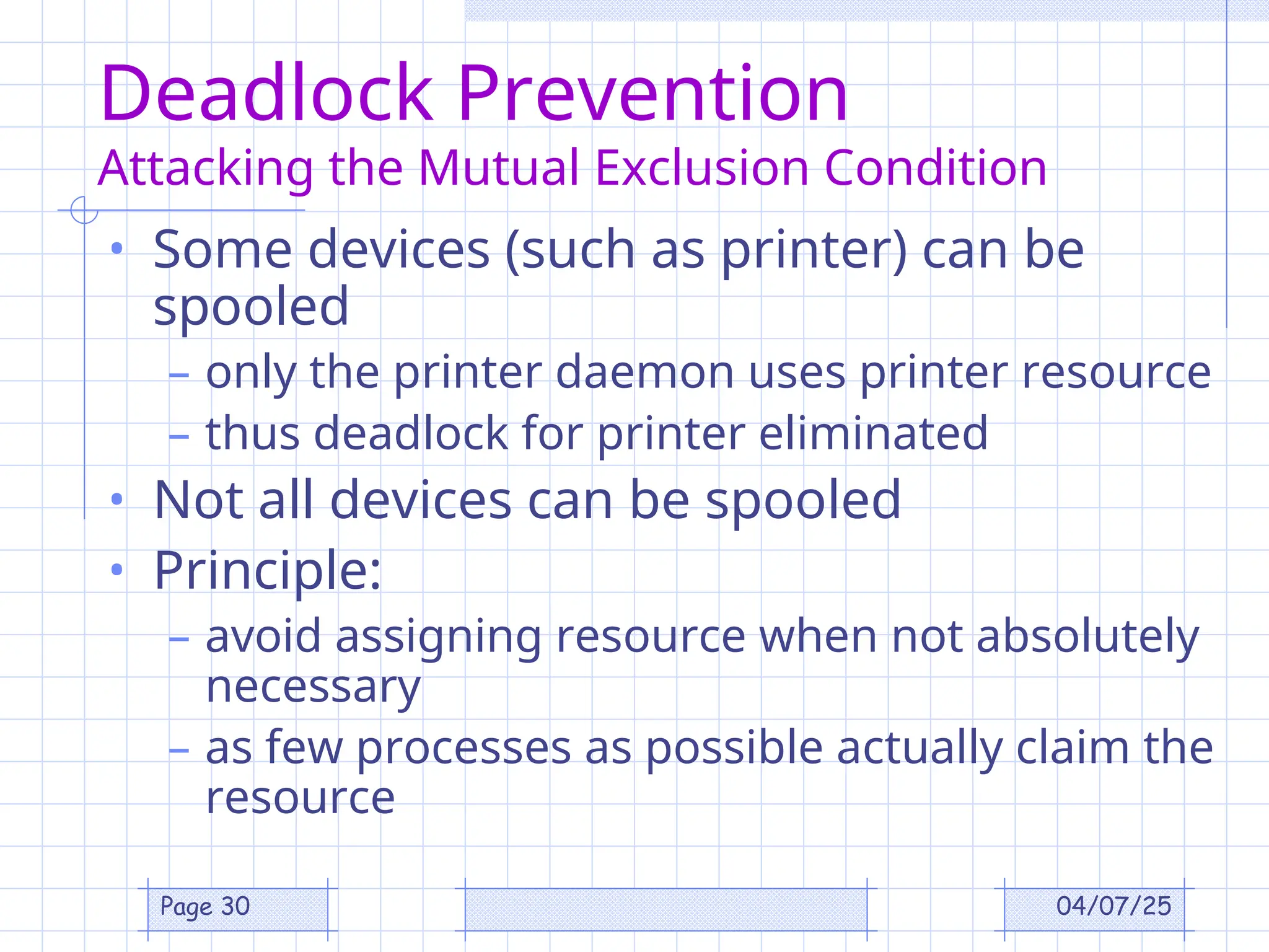 04/07/25
Page 30
Deadlock Prevention
Attacking the Mutual Exclusion Condition
• Some devices (such as printer) can be
spooled
– only the printer daemon uses printer resource
– thus deadlock for printer eliminated
• Not all devices can be spooled
• Principle:
– avoid assigning resource when not absolutely
necessary
– as few processes as possible actually claim the
resource
 