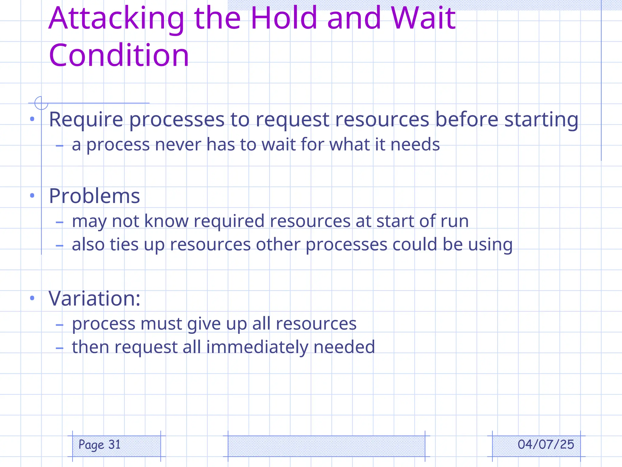 04/07/25
Page 31
Attacking the Hold and Wait
Condition
• Require processes to request resources before starting
– a process never has to wait for what it needs
• Problems
– may not know required resources at start of run
– also ties up resources other processes could be using
• Variation:
– process must give up all resources
– then request all immediately needed
 