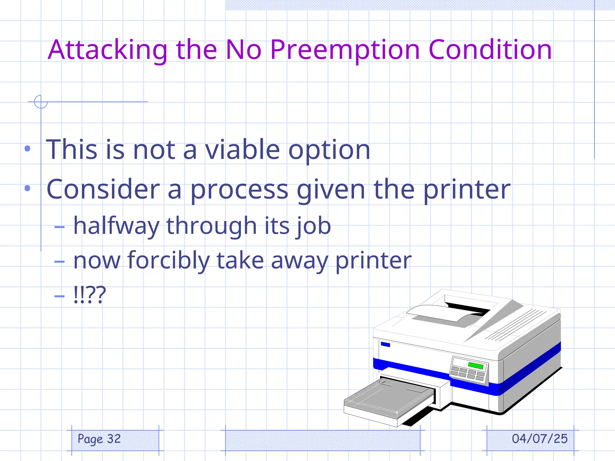 04/07/25
Page 32
Attacking the No Preemption Condition
• This is not a viable option
• Consider a process given the printer
– halfway through its job
– now forcibly take away printer
– !!??
 