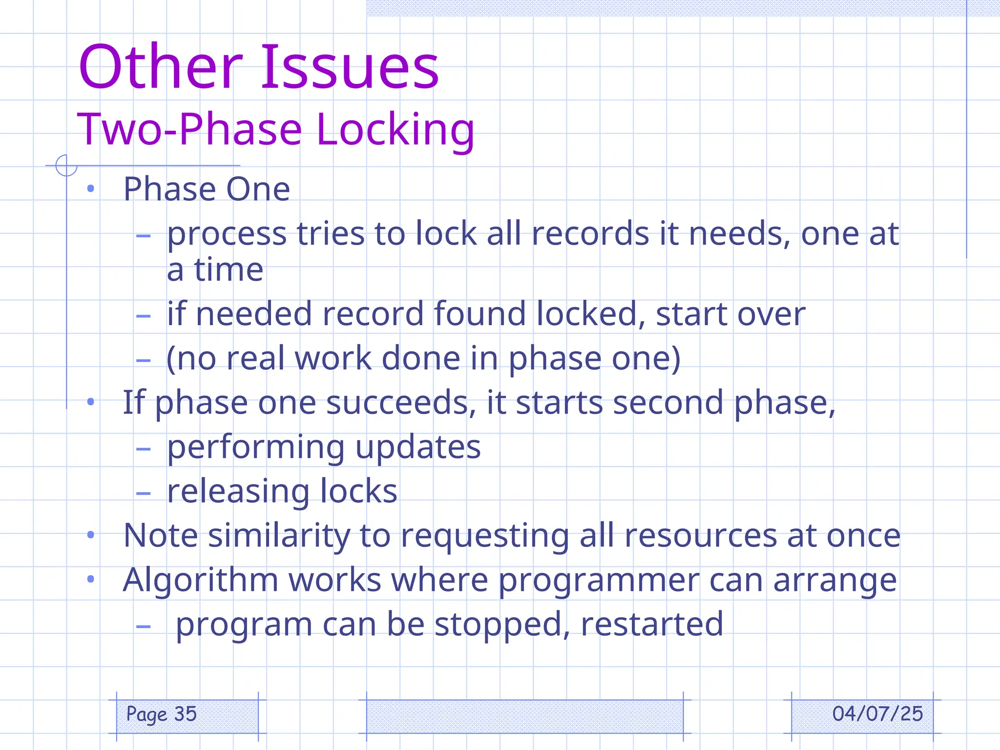 04/07/25
Page 35
Other Issues
Two-Phase Locking
• Phase One
– process tries to lock all records it needs, one at
a time
– if needed record found locked, start over
– (no real work done in phase one)
• If phase one succeeds, it starts second phase,
– performing updates
– releasing locks
• Note similarity to requesting all resources at once
• Algorithm works where programmer can arrange
– program can be stopped, restarted
 