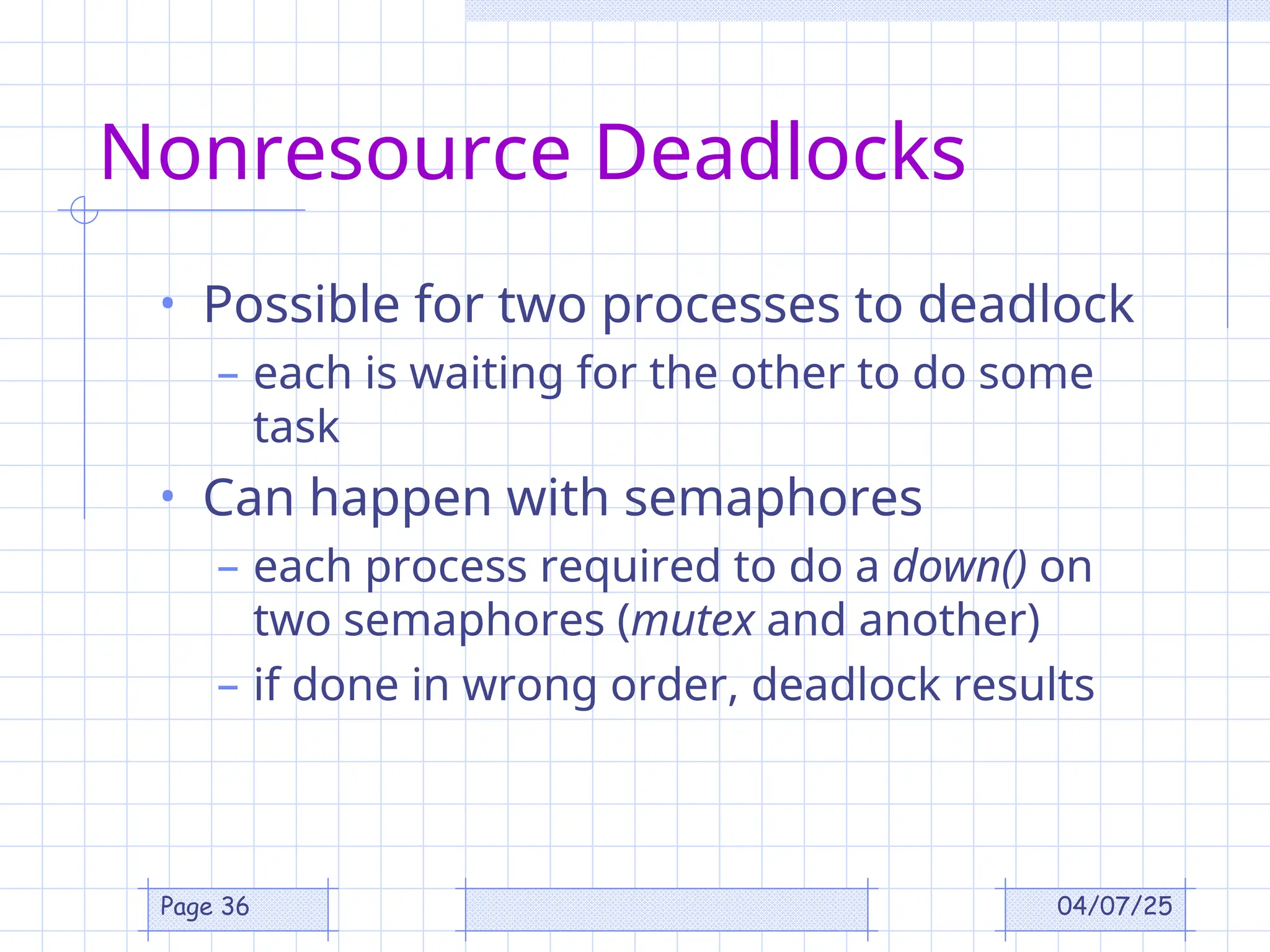 04/07/25
Page 36
Nonresource Deadlocks
• Possible for two processes to deadlock
– each is waiting for the other to do some
task
• Can happen with semaphores
– each process required to do a down() on
two semaphores (mutex and another)
– if done in wrong order, deadlock results
 