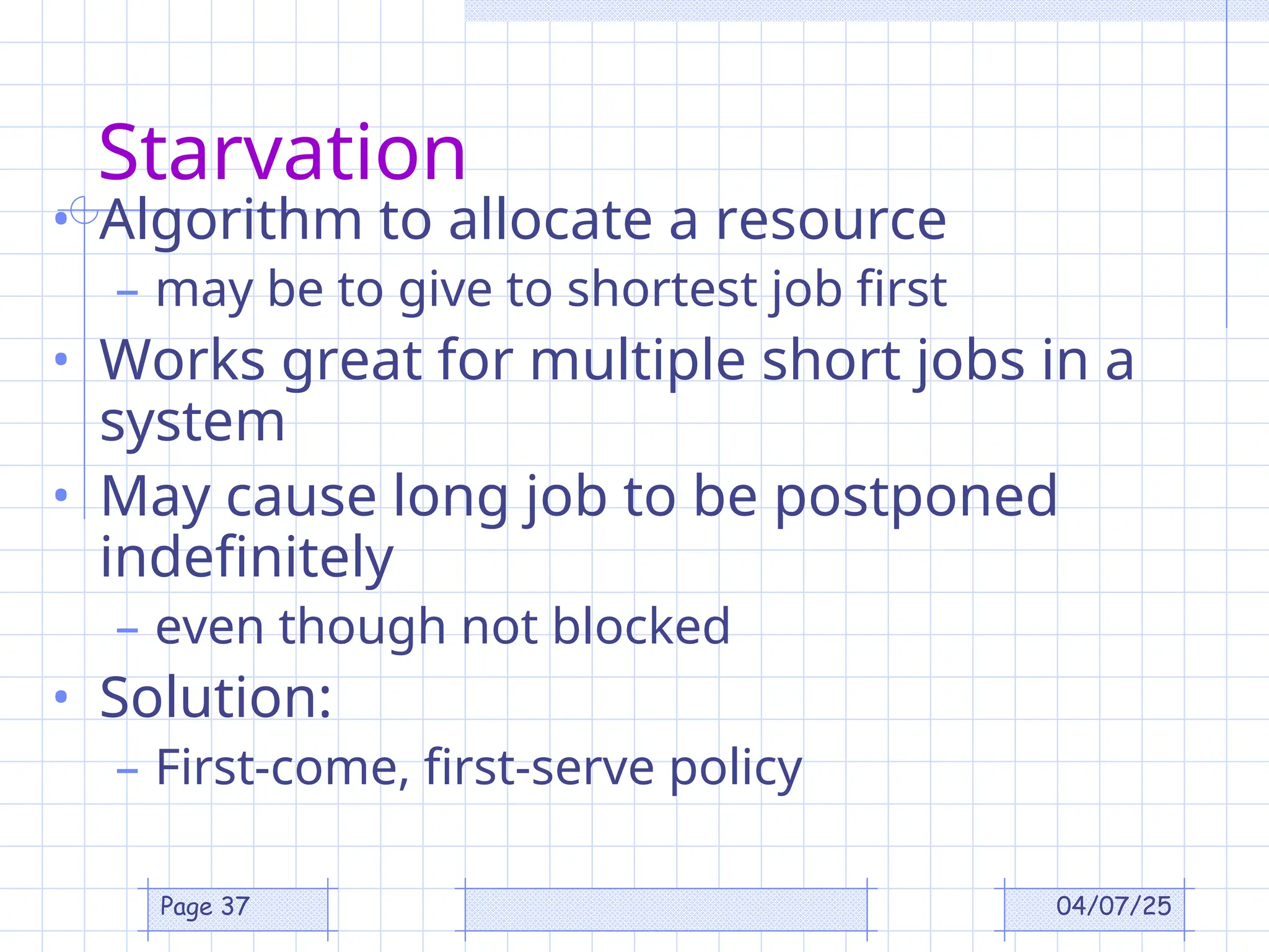 04/07/25
Page 37
Starvation
• Algorithm to allocate a resource
– may be to give to shortest job first
• Works great for multiple short jobs in a
system
• May cause long job to be postponed
indefinitely
– even though not blocked
• Solution:
– First-come, first-serve policy
 