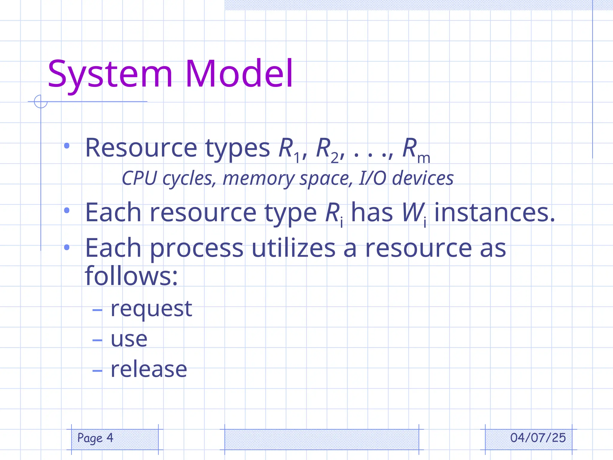 04/07/25
Page 4
System Model
• Resource types R1, R2, . . ., Rm
CPU cycles, memory space, I/O devices
• Each resource type Ri has Wi instances.
• Each process utilizes a resource as
follows:
– request
– use
– release
 