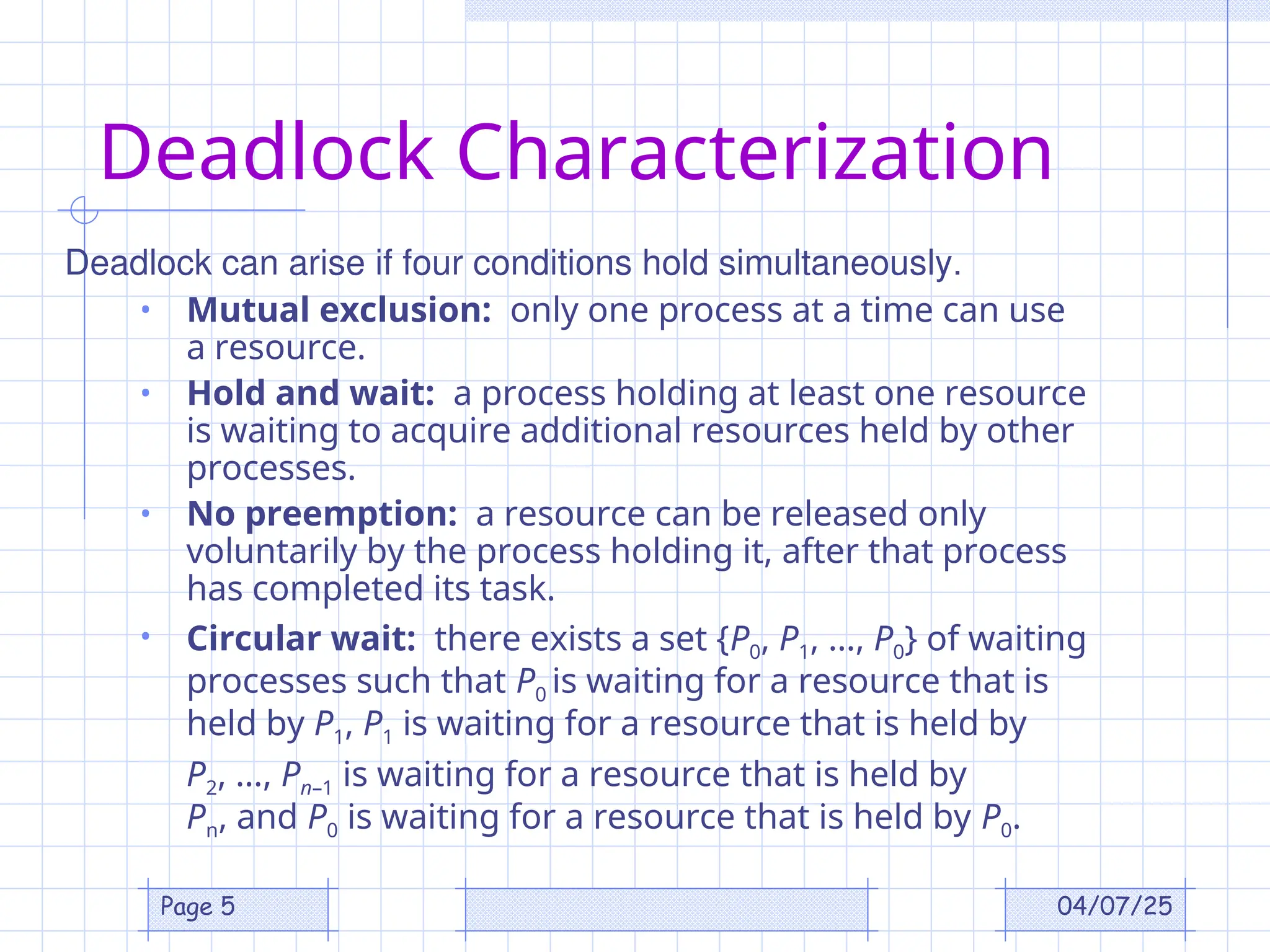 04/07/25
Page 5
Deadlock Characterization
• Mutual exclusion: only one process at a time can use
a resource.
• Hold and wait: a process holding at least one resource
is waiting to acquire additional resources held by other
processes.
• No preemption: a resource can be released only
voluntarily by the process holding it, after that process
has completed its task.
• Circular wait: there exists a set {P0, P1, …, P0} of waiting
processes such that P0 is waiting for a resource that is
held by P1, P1 is waiting for a resource that is held by
P2, …, Pn–1 is waiting for a resource that is held by
Pn, and P0 is waiting for a resource that is held by P0.
Deadlock can arise if four conditions hold simultaneously.
 