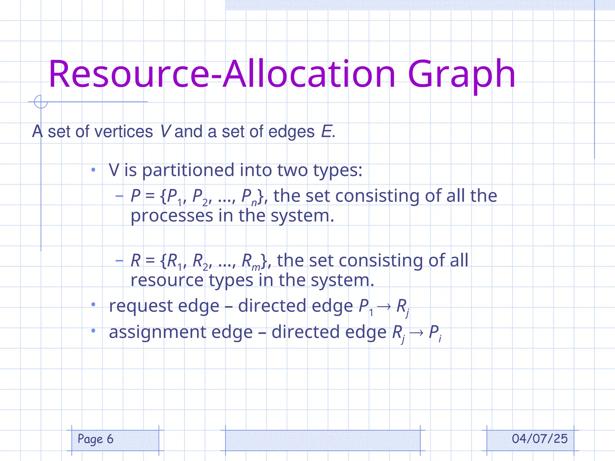 04/07/25
Page 6
Resource-Allocation Graph
• V is partitioned into two types:
– P = {P1, P2, …, Pn}, the set consisting of all the
processes in the system.
– R = {R1, R2, …, Rm}, the set consisting of all
resource types in the system.
• request edge – directed edge P1  Rj
• assignment edge – directed edge Rj  Pi
A set of vertices V and a set of edges E.
 