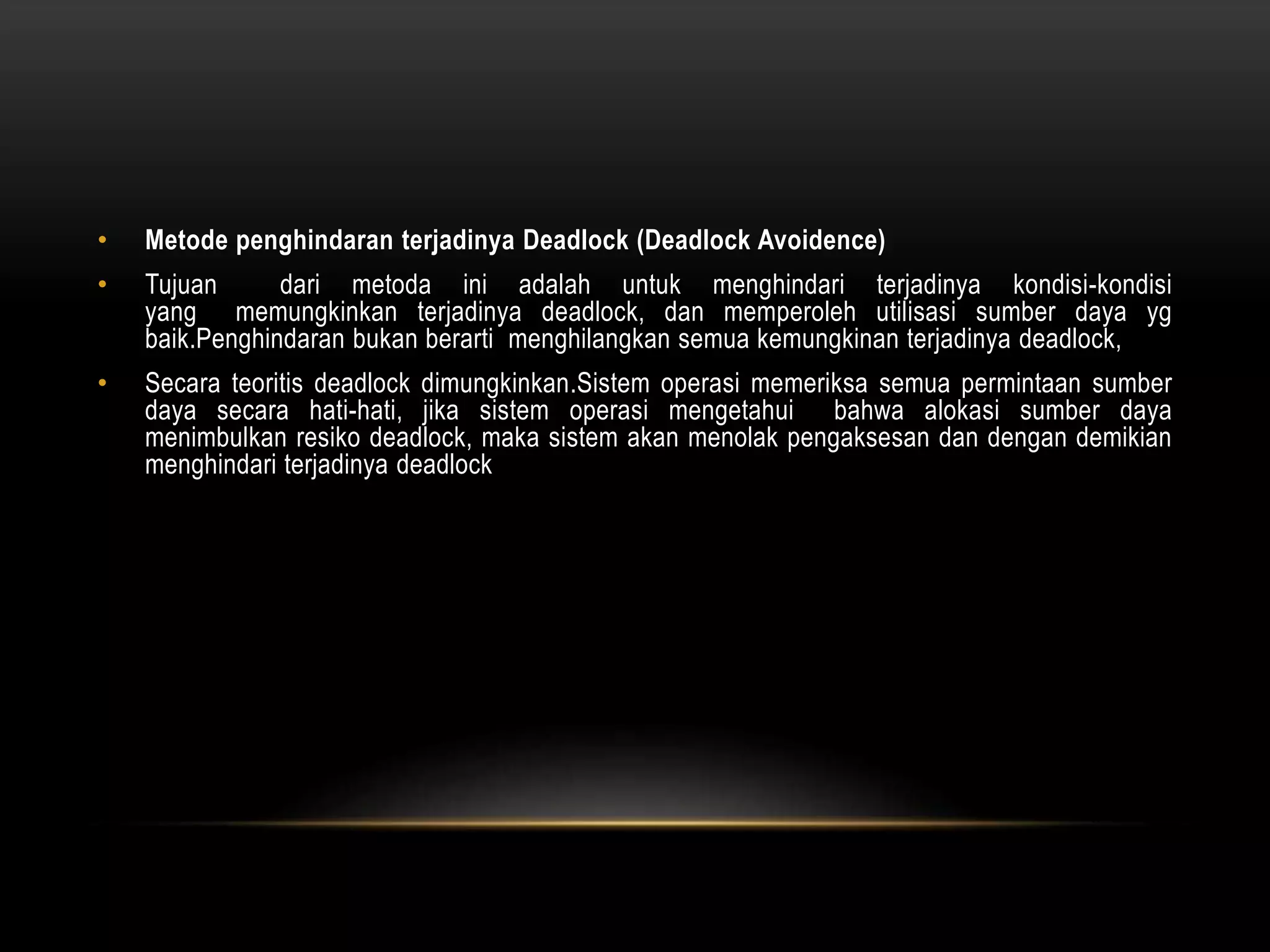 • Metode penghindaran terjadinya Deadlock (Deadlock Avoidence) 
• Tujuan dari metoda ini adalah untuk menghindari terjadinya kondisi-kondisi 
yang memungkinkan terjadinya deadlock, dan memperoleh utilisasi sumber daya yg 
baik.Penghindaran bukan berarti menghilangkan semua kemungkinan terjadinya deadlock, 
• Secara teoritis deadlock dimungkinkan.Sistem operasi memeriksa semua permintaan sumber 
daya secara hati-hati, jika sistem operasi mengetahui bahwa alokasi sumber daya 
menimbulkan resiko deadlock, maka sistem akan menolak pengaksesan dan dengan demikian 
menghindari terjadinya deadlock 
 