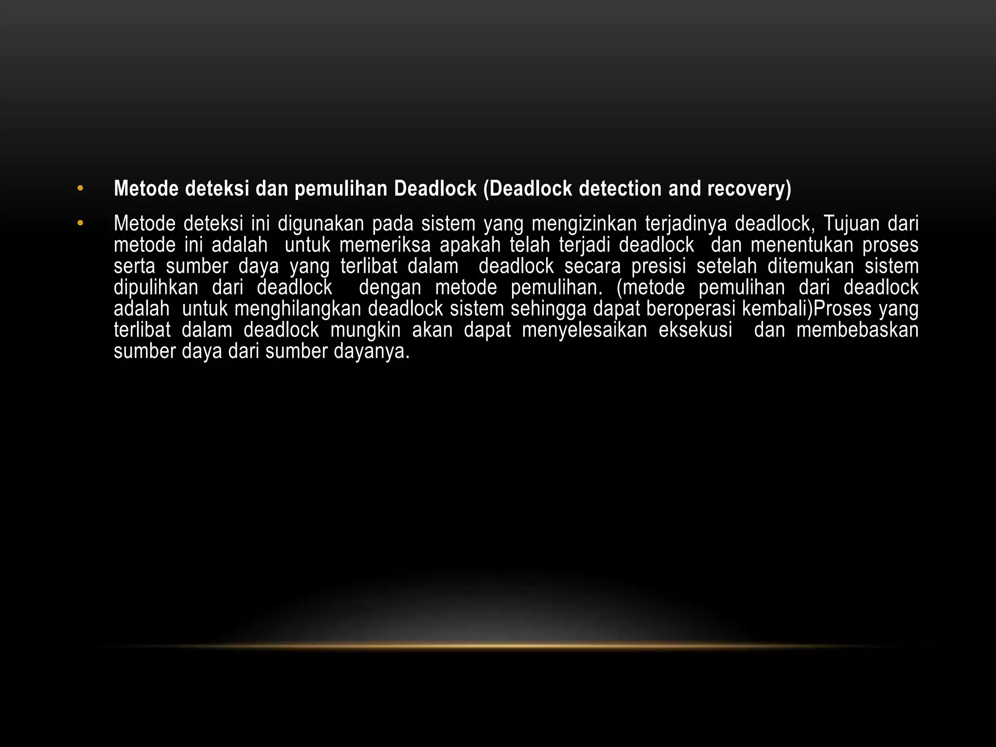 • Metode deteksi dan pemulihan Deadlock (Deadlock detection and recovery) 
• Metode deteksi ini digunakan pada sistem yang mengizinkan terjadinya deadlock, Tujuan dari 
metode ini adalah untuk memeriksa apakah telah terjadi deadlock dan menentukan proses 
serta sumber daya yang terlibat dalam deadlock secara presisi setelah ditemukan sistem 
dipulihkan dari deadlock dengan metode pemulihan. (metode pemulihan dari deadlock 
adalah untuk menghilangkan deadlock sistem sehingga dapat beroperasi kembali)Proses yang 
terlibat dalam deadlock mungkin akan dapat menyelesaikan eksekusi dan membebaskan 
sumber daya dari sumber dayanya. 
 